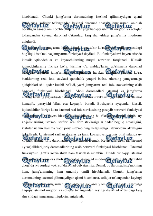  
7 
 
hisoblanadi. Chunki jamg'arma daromadning iste'mol qilinmaydigan qismi 
hisoblansa, soliqlar to'langandan keyingi daromad shaxsiy jamg'armani aniqlab 
beradigan asosiy omil bo'lib chiqadi. Har yilgi haqiqiy iste'mol miqdori va soliqlar 
to'langandan keyingi daromad o'rtasidagi farq shu yildagi jamg'arma miqdorini 
aniqlaydi. 
       Iste'mol va jamg'arma hajmi hamda unga ta'sir ko'rsatuvchi omilar o'rtasidagi 
bog'liqlik iste'mol va jamg'arma funksiyasi deyiladi. Bu funksiyalarni bayon etishda 
klassik iqtisodchilar va keynschilarning nuqtai nazarlari farqlanadi. Klassik 
iqtisodchilarning fikriga ko'ra, kishilar o'z mablag'larini qo'shimcha daromad 
keltirgan taqdirda jamg'armaga yo'naltirishga harakat qiladilar. Shunga ko'ra, 
banklarning real foiz stavkasi qanchalik yuqori bo'lsa, ularning jamg'armaga 
qiziqishlari shu qadar kuchli bo'ladi, ya'ni jamg'arma real foiz stavkasining o'sib 
boruvchi funksiyasi hisoblanadi. Aholi daromadlari iste'mol va jamg'arma 
mablag'larining yig'indisidan iborat ekan, real foiz stavkasining o'sishi bilan iste'mol 
kamayib, pasayishi bilan esa ko'payib boradi. Boshqacha aytganda, klassik 
iqtisodchilar fikriga ko'ra iste'mol real foiz stavkasining pasayib boruvchi funksiyasi 
hisoblanadi. J.M.Keyns klassik iqtisodchilarning bu fikrlariga qarshi chiqib, uy 
xo'jaliklarining iste'mol sarflari real foiz stavkasiga u qadar bog'liq emasligini, 
kishilar uchun hamma vaqt joriy iste'molning kelgusidagi iste'moldan afzalligini 
ta'kidlaydi. U iste'mol sarflari darajasiga ta'sir ko'rsatuvchi asosiy omil sifatida uy 
xo'jaliklarining joriy daromadlarini ko'rsatadi. Demak, Keyns fikriga ko'ra, iste'mol 
uy xo'jaliklari joriy daromadlarining o'sib boruvchi funksiyasi hisoblanadi: Iste'mol 
funksiyasini grafik ko'rinishida ham tasvirlash mumkin . Bunda tik o'qqa iste'mol 
sarflari, yotiq o'qqa esa aholi ixtiyoridagi daromad miqdori joylashtiriladi. Biz tahlil 
chog'ida ixtiyordagi yoki sof daromad deb ataymiz. Demak bu daromad iste'molning 
ham, jamg'armaning ham umumiy omili hisoblanadi. Chunki jamg'arma 
daromadning iste'mol qilinmaydigan qismi hisoblansa, soliqlar to'langandan keyingi 
daromad shaxsiy jamg'armani aniqlab beradigan asosiy omil bo'lib chiqadi. Har yilgi 
haqiqiy iste'mol miqdori va soliqlar to'langandan keyingi daromad o'rtasidagi farq 
shu yildagi jamg'arma miqdorini aniqlaydi. 
