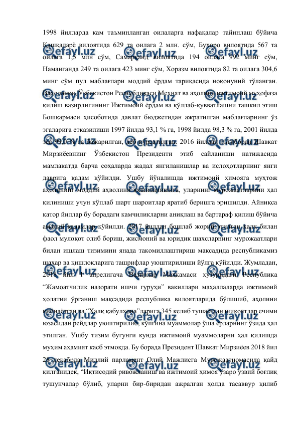  
 
1998 йилларда кам таъминланган оилаларга нафақалар тайинлаш бўйича 
Қашқадарё вилоятида 629 та оилага 2 млн. сўм, Бухоро вилоятида 567 та 
оилага 1,5 млн сўм, Самарқанд вилоятида 194 оилага 992 минг сўм, 
Наманганда 249 та оилага 423 минг сўм, Хоразм вилоятида 82 та оилага 304,6 
минг сўм пул маблағлари моддий ёрдам тариқасида ноқонуний тўланган. 
Ваҳоланки, Ўзбекистон Республикаси Меҳнат ва аҳолини ижтимоий муҳофаза 
қилиш вазирлигининг Ижтимоий ёрдам ва қўллаб-қувватлашни ташкил этиш 
Бошқармаси ҳисоботида давлат бюджетидан ажратилган маблағларнинг ўз 
эгаларига етказилиши 1997 йилда 93,1 % га, 1998 йилда 98,3 % га, 2001 йилда 
эса 99,0 % га бажарилган, деб кўрсатилган. 2016 йилдан эътиборан Шавкат 
Мирзиёевнинг 
Ўзбекистон 
Президенти 
этиб 
сайланиши 
натижасида 
мамлакатда барча соҳаларда жадал янгиланишлар ва ислоҳотларнинг янги 
даврига қадам қўйилди. Ушбу йўналишда ижтимоий ҳимояга муҳтож 
аҳолининг моддий аҳволини яхшиланишига, уларнинг мурожаатларини ҳал 
қилиниши учун кўплаб шарт шароитлар яратиб беришга эришилди. Айниқса 
қатор йиллар бу борадаги камчиликларни аниқлаш ва бартараф қилиш бўйича 
амалий қадамлар қўйилди. 2017 йилдан бошлаб жорий этилган халқ билан 
фаол мулоқот олиб бориш, жисмоний ва юридик шахсларнинг мурожаатлари 
билан ишлаш тизимини янада такомиллаштириш мақсадида республикамиз 
шаҳар ва қишлоқларига ташрифлар уюштирилиши йўлга қўйилди. Жумладан, 
2018 йил 1 апрелигача Вазирлар Маҳкамаси ҳузуридаги Республика 
“Жамоатчилик назорати ишчи гуруҳи” вакиллари маҳаллаларда ижтимоий 
ҳолатни ўрганиш мақсадида республика вилоятларида бўлишиб, аҳолини 
қийнаётган ва “Халқ қабулхона”ларига 345 келиб тушаётган шикоятлар ечими 
юзасидан рейдлар уюштирилиб, кўпгина муаммолар ўша ерларнинг ўзида ҳал 
этилган. Ушбу тизим бугунги кунда ижтимоий муаммоларни ҳал қилишда 
муҳим аҳамият касб этмоқда. Бу борада Президент Шавкат Мирзиёев 2018 йил 
28 декабрда Миллий парламент Олий Мажлисга Мурожаатномасида қайд 
қилганидек, “Иқтисодий ривожланиш ва ижтимоий ҳимоя ўзаро узвий боғлиқ 
тушунчалар бўлиб, уларни бир-биридан ажралган ҳолда тасаввур қилиб 
