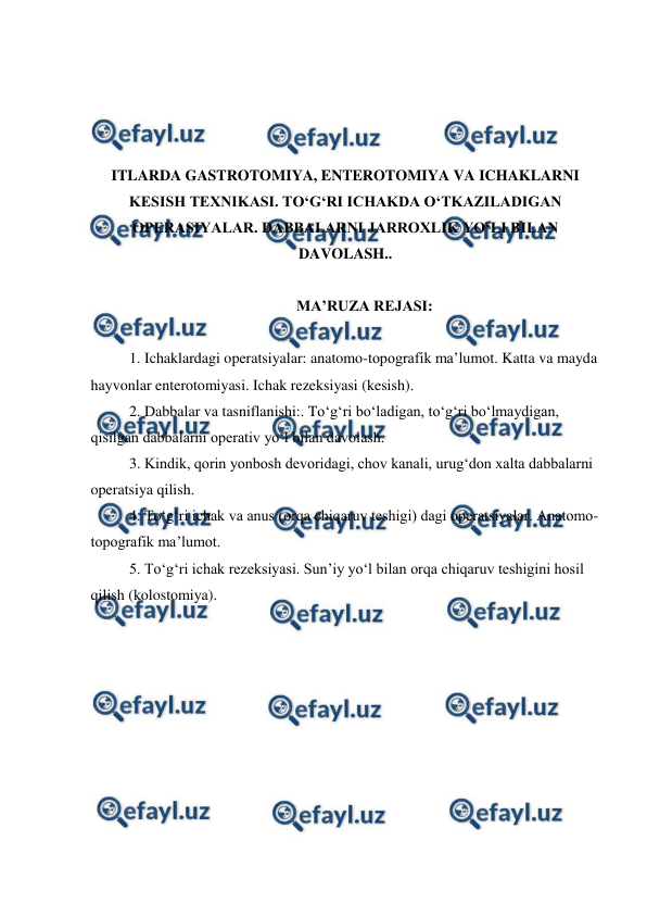  
 
 
 
 
 
ITLARDA GASTROTOMIYA, ENTEROTOMIYA VA ICHAKLARNI 
KESISH TEXNIKASI. TO‘G‘RI ICHAKDA O‘TKAZILADIGAN 
OPERASIYALAR. DABBALARNI JARROXLIK YO‘LI BILAN 
DAVOLASH.. 
 
 
MA’RUZA REJASI: 
 
1. Ichaklardagi operatsiyalar: anatomo-topografik ma’lumot. Katta va mayda 
hayvonlar enterotomiyasi. Ichak rezeksiyasi (kesish). 
2. Dabbalar va tasniflanishi:. To‘g‘ri bo‘ladigan, to‘g‘ri bo‘lmaydigan, 
qisilgan dabbalarni operativ yo‘l bilan davolash. 
3. Kindik, qorin yonbosh devoridagi, chov kanali, urug‘don xalta dabbalarni 
operatsiya qilish.  
4. To‘g‘ri ichak va anus (orqa chiqaruv teshigi) dagi operatsiyalar. Anatomo-
topografik ma’lumot. 
5. To‘g‘ri ichak rezeksiyasi. Sun’iy yo‘l bilan orqa chiqaruv teshigini hosil 
qilish (kolostomiya). 
 
 
 
 
 
 
 
 
 
 
 
