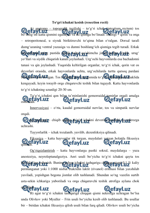  
 
 
To‘gri ichakni kesish (resection recti) 
 
A) anatomo – topografik tuzilishi – to‘g‘ri ichak (intestium rectum) tos 
bo‘shlig‘ini katta qismini egallaydi va iki qismga bo‘linadi: oldingi – qorin va orqa 
– retroperitoneal, u siyrak biriktiruvchi to‘qima bilan o‘ralgan. Dorsal tarafi 
dumg‘azaning ventral yuzasiga va dumni boshlang‘ich qismiga tegib turadi. Erkak 
hayvonlarda uning pastida siydik xalta, qo‘shimcha jinsiy bezlar, siydik, urug‘ 
yo‘llari va siydik chiqarish kanali joylashadi. Urg‘ochi hayvonlarda esa bachadonni 
tanasi va qin joylashadi. Yuqorida keltirilgan organlar, to‘g‘ri ichak, qorin vat os 
devorlari orasida, erkak hayvonlarda uchta, urg‘ochilarda turtta qursoq pardani 
burtiqlari hosil bo‘lgan. Tos bo‘shlig‘ini o‘rta qismida to‘g‘ri ichak ampula shaklida 
kengayadi, keyin torayib orqa chiqaruvchi teshik bilan tugaydi. Katta hayvonlarda 
to‘g‘ri ichakning uzunligi 20-30 sm. 
 
To‘g‘ri ichakni qon bilan ta’minlanishi gemorraidal tomirlar orqali amalga 
oshiriladi. 
 
Innervasiyasi – o‘rta, kaudal gemorraidal nervlar, tos va simpatik nervlar 
orqali. 
 
Ko‘rsatmasi – chiqib qolgan to‘g‘ri ichakni devorini yorilishi va nekrozga 
uchrashi. 
 
Tayyorlarlik – ichak tozalanib, yuvilib, dezenfeksiya qilinadi. 
 
Fiksasiya – katta hayvonlar tik turgan, maydalari yotgan holatda fiksasiya 
qilinadi. 
 
Og‘riqsizlantirish – katta hayvonlarga pastki sokral, maydalarga – yuza 
anesteziya, neyroleptanalgeziya. Anri usuli bo‘yicha to‘g‘ri ichakni qayta tos 
bo‘shlig‘iga yuborish. Buning uchun ichakni tashqariga chiqqan qismi 0,1 % kaliy 
permanganat yoki 1:1000 nisbat etakridin laktit (rivanol) eritmasi bilan yaxshilab 
yuviladi, yopishgan begona jismlar olib tashlanadi. Shundan so‘ng vazelin surtib 
asta-sekin ichkariga yuboriladi va orqa chiqaruvchi teshik atrofiga aylana chok 
qo‘yiladi. 
B) agar to‘g‘ri ichakni tashqariga chiqqan qismi nekrozga uchragan bo‘lsa 
unda Olivkov yoki Myuller – Frin usuli bo‘yicha kesib olib tashlanadi. Bu usullar 
bir – biridan ichakni fiksasiya qilish usuli bilan farq qiladi. Olivkov usuli bo‘yicha 
