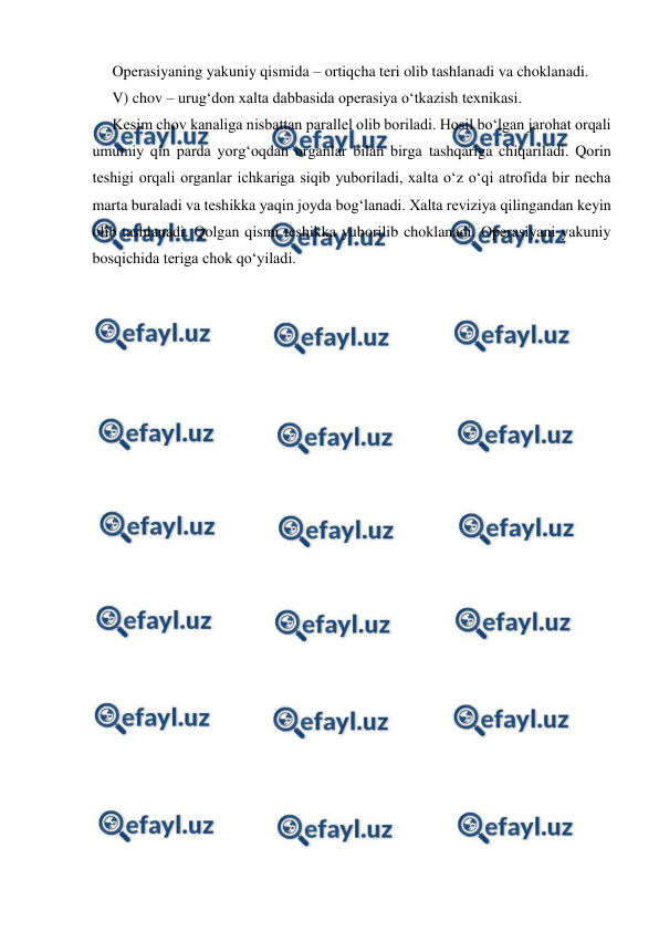  
 
Operasiyaning yakuniy qismida – ortiqcha teri olib tashlanadi va choklanadi. 
V) chov – urug‘don xalta dabbasida operasiya o‘tkazish texnikasi. 
Kesim chov kanaliga nisbattan parallel olib boriladi. Hosil bo‘lgan jarohat orqali 
umumiy qin parda yorg‘oqdan organlar bilan birga tashqariga chiqariladi. Qorin 
teshigi orqali organlar ichkariga siqib yuboriladi, xalta o‘z o‘qi atrofida bir necha 
marta buraladi va teshikka yaqin joyda bog‘lanadi. Xalta reviziya qilingandan keyin 
olib tashlanadi. Qolgan qismi teshikka yuborilib choklanadi. Operasiyani yakuniy 
bosqichida teriga chok qo‘yiladi. 
 
