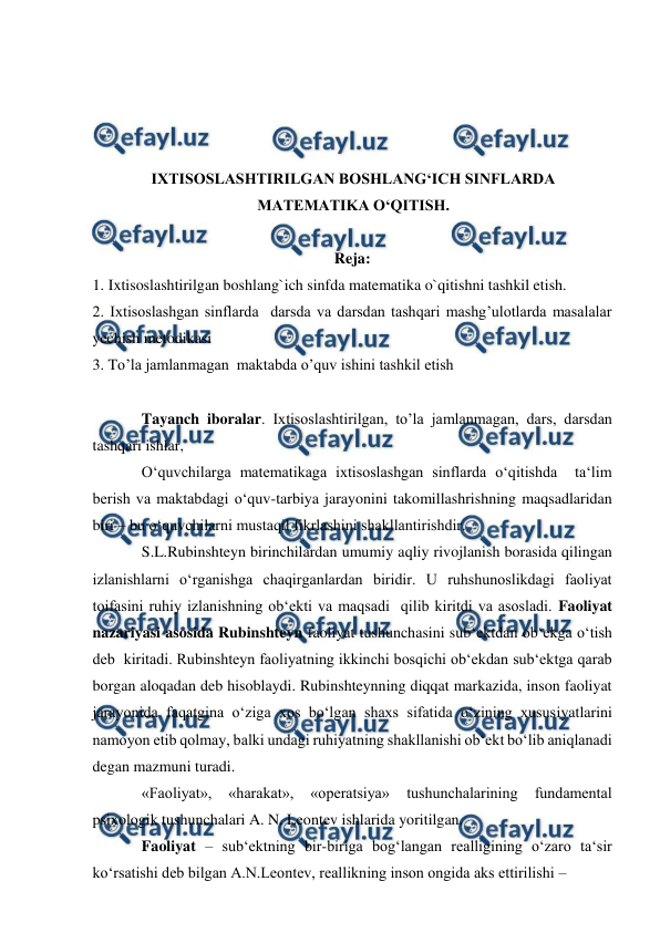  
 
 
 
 
 
IXTISOSLASHTIRILGAN BOSHLANGʻICH SINFLARDA 
MATEMATIKA OʻQITISH. 
 
Reja: 
1. Ixtisoslashtirilgan boshlang`ich sinfda matematika o`qitishni tashkil etish. 
2. Ixtisoslashgan sinflarda  darsda va darsdan tashqari mashg’ulotlarda masalalar 
yechish metodikasi  
3. To’la jamlanmagan  maktabda o’quv ishini tashkil etish 
 
Tayanch iboralar. Ixtisoslashtirilgan, to’la jamlanmagan, dars, darsdan 
tashqari ishlar,  
O‘quvchilarga matematikaga ixtisoslashgan sinflarda o‘qitishda  ta‘lim 
berish va maktabdagi o‘quv-tarbiya jarayonini takomillashrishning maqsadlaridan 
biri – bu o‘quvchilarni mustaqil fikrlashini shakllantirishdir.   
S.L.Rubinshteyn birinchilardan umumiy aqliy rivojlanish borasida qilingan 
izlanishlarni o‘rganishga chaqirganlardan biridir. U ruhshunoslikdagi faoliyat 
toifasini ruhiy izlanishning ob‘ekti va maqsadi  qilib kiritdi va asosladi. Faoliyat 
nazariyasi asosida Rubinshteyn faoliyat tushunchasini sub‘ektdan ob‘ekga o‘tish 
deb  kiritadi. Rubinshteyn faoliyatning ikkinchi bosqichi ob‘ekdan sub‘ektga qarab 
borgan aloqadan deb hisoblaydi. Rubinshteynning diqqat markazida, inson faoliyat 
jarayonida faqatgina o‘ziga xos bo‘lgan shaxs sifatida o‘zining xususiyatlarini 
namoyon etib qolmay, balki undagi ruhiyatning shakllanishi ob‘ekt bo‘lib aniqlanadi 
degan mazmuni turadi.  
«Faoliyat», 
«harakat», 
«operatsiya» 
tushunchalarining 
fundamental 
psixologik tushunchalari A. N. Leontev ishlarida yoritilgan.  
Faoliyat – sub‘ektning bir-biriga bog‘langan realligining o‘zaro ta‘sir 
ko‘rsatishi deb bilgan A.N.Leontev, reallikning inson ongida aks ettirilishi –  
