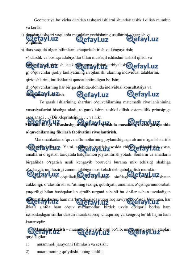  
 
Geometriya bo‘yicha darsdan tashqari ishlarni shunday tashkil qilish mumkin 
va kerak:  
a) darsdan tashqari vaqtlarda masalalar yechishning usullarini o‘rganish va  
o‘rgatish;  
b) dars vaqtida olgan bilimlarni chuqurlashtirish va kengaytirish;  
v) darslik va boshqa adabiyotlar bilan mustaqil ishlashni tashkil qilish va  
bunday ishga qiziqish, istak va xurmat qilishni tarbiyalash;  
g) o‘quvchilar ijodiy faoliyatining rivojlanishi ularning individual talablarini,  
qiziqishlarini, intilishlarini qanoatlantiradigan bo‘lsin;  
d) o‘quvchilarning har biriga alohida-alohida individual konsultatsiya va  
tavsiyanomalar berish.  
To‘garak ishlarining shartlari o‘quvchilarning matematik rivojlanishining 
xususiyatlarini hisobga oladi, to‘garak ishini tashkil qilish sistemalilik printsipiga 
asoslanadi … (Dirixleprintsipini, … va h.k).  
    Matematikaga ixtisoslashgan sinflarda o’qitishda masalalar tuzish jarayonida 
o’quvchilarning fikrlash faoliyatini rivojlantirish.   
Matematikadаn o‘quv mа‘lumоtlаrining jоylаnishigа qаrаb uni o‘rgаnish tаrtibi 
o‘zgаrtirib kеlingаn. Ya‘ni, sоnlаrni o‘rgаtish аsоsidа chiziqli jоylаshtirish yotsа, 
аmаllаrni o‘rgаtish tаriqаtidа hаlqаsimоn jоylаshtirish yotаdi. Sоnlаrni vа аmаllаrni 
birgаlikdа o‘rgаtish usuli kеngаyib bоruvchi burаmа mix (chiziq) shаkligа 
o‘хshаydi, uni hоzirgi zаmоn tаlаbigа mоs kеlаdi dеb qаbul qilish mumkin.  
Tanlab olib o‘qitiladigan ixtisoslashgan sinfdagi o‘quvchilar, nisbatan 
zukkoligi, o‘zlashtirish sur‘atining tezligi, qobiliyati, umuman, o‘qishga munosabati 
yuqoriligi bilan boshqalardan ajralib turgani sababli bu sinflar uchun tuzuladigan 
matematika dasturi ham ma‘lum darajada yuqoriroq saviyada bo‘ladi. Umuman, har 
ikkala sinfda ham o‘quv ma‘lumotlari birdek uzviy qiziqarli bo‘lsa ham 
ixtisoslashgan sinflar dasturi murakkabroq, chuqurroq va kengroq bo‘lib hajmi ham 
kattaroqdir.  
Masalalar tuzish – muammoli evristik usul bo‘lib, uning uning asosiy etaplari 
quyidagilar:  
1) 
muammoli jarayonni fahmlash va sezish;  
2) 
muammoning qo‘yilishi, uning tahlili;  
