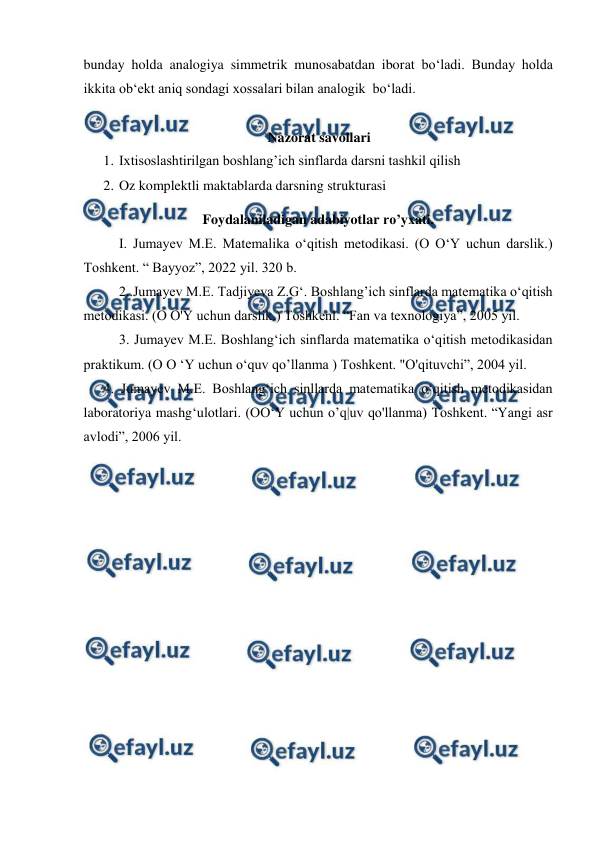  
 
bunday holda analogiya simmetrik munosabatdan iborat bo‘ladi. Bunday holda 
ikkita ob‘ekt aniq sondagi xossalari bilan analogik  bo‘ladi.   
 
Nazorat savollari 
1. Ixtisoslashtirilgan boshlang’ich sinflarda darsni tashkil qilish 
2. Oz komplektli maktablarda darsning strukturasi 
Foydalaniladigan adabiyotlar ro’yxati. 
I. Jumayev M.E. Matemalika o‘qitish metodikasi. (O O‘Y uchun darslik.) 
Toshkent. “ Bayyoz”, 2022 yil. 320 b. 
2..Jumayev M.E. Tadjiyeva Z.G‘. Boshlang’ich sinflarda matematika o‘qitish 
metodikasi. (O O'Y uchun darslik.) Toshkenl. “Fan va texnologiya”, 2005 yil. 
3. Jumayev M.E. Boshlang‘ich sinflarda matematika o‘qitish metodikasidan 
praktikum. (O O ‘Y uchun o‘quv qo’llanma ) Toshkent. "O'qituvchi”, 2004 yil. 
4. Jumayev M.E. Boshlang‘ich sinllarda matematika o‘qitish metodikasidan 
laboratoriya mashg‘ulotlari. (OO‘Y uchun o’q|uv qo'llanma) Toshkent. “Yangi asr 
avlodi”, 2006 yil. 
 
