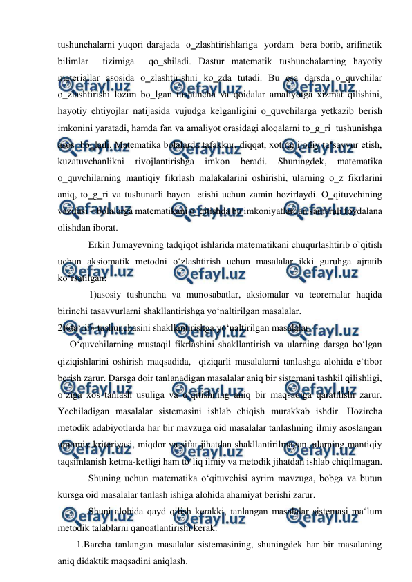  
 
tushunchalarni yuqori darajada  o‗zlashtirishlariga  yordam  bera borib, arifmetik 
bilimlar  tizimiga  qo‗shiladi. Dastur matematik tushunchalarning hayotiy 
materiallar asosida o‗zlashtirishni ko‗zda tutadi. Bu esa darsda o‗quvchilar 
o‗zlashtirishi lozim bo‗lgan tushuncha va qoidalar amaliyotga xizmat qilishini, 
hayotiy ehtiyojlar natijasida vujudga kelganligini o‗quvchilarga yetkazib berish 
imkonini yaratadi, hamda fan va amaliyot orasidagi aloqalarni to‗g‗ri  tushunishga  
asos  bo‗ladi. Matematika bolalarda tafakkur, diqqat, xotira, ijodiy ta‘savvur etish, 
kuzatuvchanlikni 
rivojlantirishga 
imkоn 
bеrаdi. 
Shuningdеk, 
mаtеmаtikа 
o‗quvchilаrning mаntiqiy fikrlаsh mаlаkаlаrini оshirishi, ulаrning o‗z fikrlаrini 
аniq, to‗g‗ri vа tushunаrli bаyon  etishi uchun zаmin hоzirlаydi. O‗qituvchining 
vаzifаsi – bоlаlаrgа mаtеmаtikаni o‗qitishdа bu imkоniyatlаrdаn sаmаrаli fоydаlаnа 
оlishdаn ibоrаt.  
Erkin Jumayevning tadqiqot ishlarida matematikani chuqurlashtirib o`qitish 
uchun aksiomatik metodni o‘zlashtirish uchun masalalar ikki guruhga ajratib 
ko‘rsatilgan:  
1)asosiy tushuncha va munosabatlar, aksiomalar va teoremalar haqida 
birinchi tasavvurlarni shakllantirishga yo‘naltirilgan masalalar.  
2)«ta‘rif» tushunchasini shakllantirishga yo‘naltirilgan masalalar.  
O‘quvchilarning mustaqil fikrlashini shakllantirish va ularning darsga bo‘lgan 
qiziqishlarini oshirish maqsadida,  qiziqarli masalalarni tanlashga alohida e‘tibor 
berish zarur. Darsga doir tanlanadigan masalalar aniq bir sistemani tashkil qilishligi, 
o‘ziga xos tanlash usuliga va o‘qitishning aniq bir maqsadiga qaratilishi zarur. 
Yechiladigan masalalar sistemasini ishlab chiqish murakkab ishdir. Hozircha 
metodik adabiyotlarda har bir mavzuga oid masalalar tanlashning ilmiy asoslangan 
umumiy kriteriyasi, miqdor va sifat jihatdan shakllantirilmagan, ularning mantiqiy 
taqsimlanish ketma-ketligi ham to‘liq ilmiy va metodik jihatdan ishlab chiqilmagan.  
Shuning uchun matematika o‘qituvchisi ayrim mavzuga, bobga va butun 
kursga oid masalalar tanlash ishiga alohida ahamiyat berishi zarur.  
Shuni alohida qayd qilish kerakki, tanlangan masalalar sistemasi ma‘lum 
metodik talablarni qanoatlantirishi kerak:  
1.Barcha tanlangan masalalar sistemasining, shuningdek har bir masalaning 
aniq didaktik maqsadini aniqlash.  
