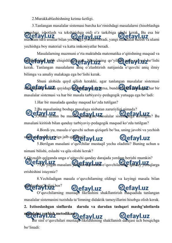  
 
2.Murakkablashishning ketma-ketligi.  
3.Tanlangan masalalar sistemasi barcha ko‘rinishdagi masalalarni (hisoblashga 
yasashga, isbotlash va tekshirishga oid) o‘z tarkibiga olishi kerak. Bu esa bir 
masalani turli usullar bilan yechishga yordam beradi, yangi masalalar tuzish va ularni 
yechishga boy material va katta imkoniyatlar beradi.  
Masalalarning mazmuni o‘rta maktabda matematika o‘qitishning maqsad va 
vazifalaridan kelib chiqishligi kerak. Masalaning qo‘yilishi aniq va real bo‘lishi 
kerak. Tanlangan masalalarni aniq o‘zlashtirish natijasida o‘quvchi aniq ilmiy 
bilimga va amaliy malakaga ega bo‘lishi kerak.  
Shuni alohida qayd qilish kerakki, agar tanlangan masalalar sistemasi 
shuningdek, masala quyidagi talablarga javob bersa, bunday holda tanlangan har bir 
masalalar sistemasi va har bir masala tarbiyaviy-pedagogik yutuqqa ega bo‘ladi:  
1.Har bir masalada qanday maqsad ko‘zda tutilgan?  
2.Bu masalaning boshqa masalaga nisbatan zaruriyligi nimada?  
   3.Nima uchun bu masala tanlangan, masalalar sistemasiga kiritilgan? Bu 
masalani kiritish bilan qanday tarbiyaviy-pedagogik maqsad ko‘zda tutilgan?  
4.Bordi-yu, masala o‘quvchi uchun qiziqarli bo‘lsa, uning javobi va yechish 
usuli o‘quvchini o‘ziga jalb qiladimi?  
5.Berilgan masalani o‘quvchilar mustaqil yecha oladimi? Buning uchun u 
nimani bilishi, eslashi va qila olishi kerak?  
6.Qiynalib qolganda unga o‘qituvchi qanday darajada yordam berishi mumkin?  
7.Qo‘yilgan masalani yechish davomida o‘quvchilarning  qanday yutuqlarga 
erishishini istaymiz?  
8.Yechiladigan masala o‘quvchilarning oldingi va keyingi masala bilan 
qanday bog‘liqligi bor?  
O‘quvchilarning mustaqil fikrlashini shakllantirish maqsadida tanlangan 
masalalar sistemasini tuzishda ta‘limning didaktik tamoyillarini hisobga olish kerak.  
2. Ixtisoslashgan sinflarda  darsda va darsdan tashqari mashg’ulotlarda 
masalalar yechish metodikasi  
Bir sinf o‘quvchilari mustaqil fikrlashining shakllanish darajasi uch bosqichga 
bo‘linadi:  
