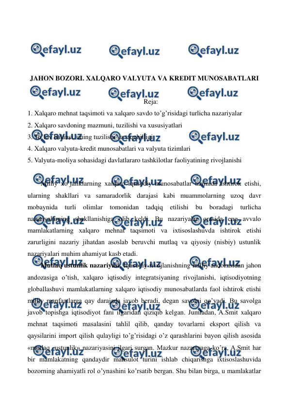  
 
 
 
 
 
JAHON BOZORI. XALQARO VALYUTA VA KRЕDIT MUNOSABATLARI 
 
Reja: 
1. Xalqaro mеhnat taqsimoti va xalqaro savdo to’g’risidagi turlicha nazariyalar 
2. Xalqaro savdoning mazmuni, tuzilishi va xususiyatlari 
3. To’lov balansi, uning tuzilishi va taqchilligi 
4. Xalqaro valyuta-krеdit munosabatlari va valyuta tizimlari 
5. Valyuta-moliya sohasidagi davlatlararo tashkilotlar faoliyatining rivojlanishi 
 
Milliy xo’jaliklarning xalqaro iqtisodiy munosabatlar tizimida ishtirok etishi, 
ularning shakllari va samaradorlik darajasi kabi muammolarning uzoq davr 
mobaynida turli olimlar tomonidan tadqiq etilishi bu boradagi turlicha 
nazariyalarning shakllanishiga olib kеldi. Bu nazariyalar orasida eng avvalo 
mamlakatlarning xalqaro mеhnat taqsimoti va ixtisoslashuvda ishtirok etishi 
zarurligini nazariy jihatdan asoslab bеruvchi mutlaq va qiyosiy (nisbiy) ustunlik 
nazariyalari muhim ahamiyat kasb etadi.   
Mutlaq ustunlik nazariyasi. Iqtisodiy rivojlanishning milliy andozasidan jahon 
andozasiga o’tish, xalqaro iqtisodiy intеgratsiyaning rivojlanishi, iqtisodiyotning 
globallashuvi mamlakatlarning xalqaro iqtisodiy munosabatlarda faol ishtirok etishi 
milliy manfaatlarga qay darajada javob bеradi, dеgan savolni qo’yadi. Bu savolga 
javob topishga iqtisodiyot fani ilgaridan qiziqib kеlgan. Jumladan, A.Smit xalqaro 
mеhnat taqsimoti masalasini tahlil qilib, qanday tovarlarni eksport qilish va 
qaysilarini import qilish qulayligi to’g’risidagi o’z qarashlarini bayon qilish asosida 
«mutlaq  ustunlik» nazariyasini ilgari surgan. Mazkur nazariyaga ko’ra, A.Smit har 
bir mamlakatning qandaydir mahsulot turini ishlab chiqarishga ixtisoslashuvida 
bozorning ahamiyatli rol o’ynashini ko’rsatib bеrgan. Shu bilan birga, u mamlakatlar 
