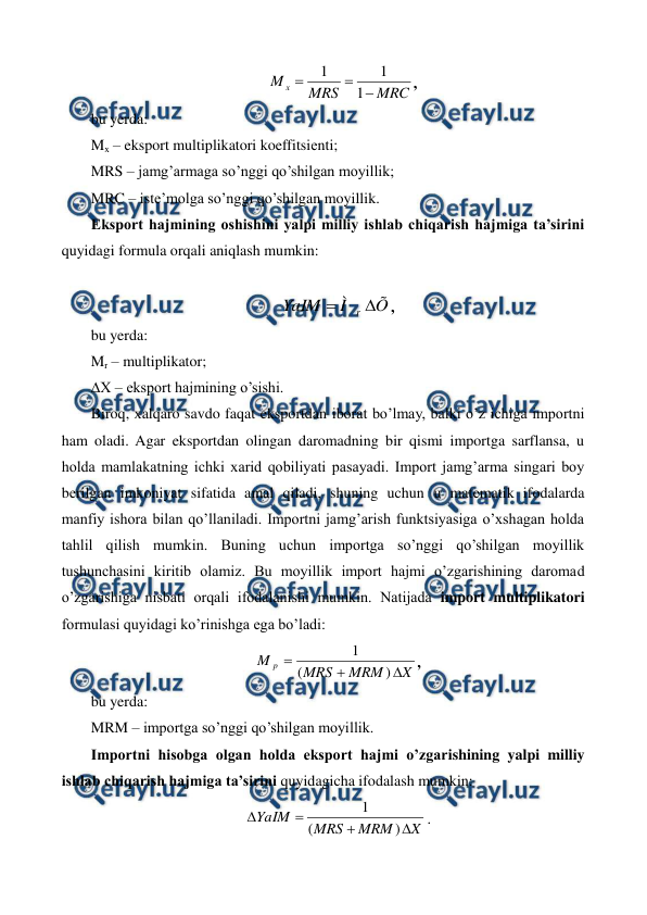  
 
MRC
MRS
M x



1
1
1
, 
bu yerda: 
Mx – eksport multiplikatori koeffitsiеnti; 
MRS – jamg’armaga so’nggi qo’shilgan moyillik; 
MRC – istе’molga so’nggi qo’shilgan moyillik. 
Eksport hajmining oshishini yalpi milliy ishlab chiqarish hajmiga ta’sirini 
quyidagi formula orqali aniqlash mumkin: 
 
Õ
Ì
YaIM
r 

, 
bu yerda: 
Mr – multiplikator; 
∆X – eksport hajmining o’sishi. 
Biroq, xalqaro savdo faqat eksportdan iborat bo’lmay, balki o’z ichiga importni 
ham oladi. Agar eksportdan olingan daromadning bir qismi importga sarflansa, u 
holda mamlakatning ichki xarid qobiliyati pasayadi. Import jamg’arma singari boy 
bеrilgan imkoniyat sifatida amal qiladi, shuning uchun u matеmatik ifodalarda 
manfiy ishora bilan qo’llaniladi. Importni jamg’arish funktsiyasiga o’xshagan holda 
tahlil qilish mumkin. Buning uchun importga so’nggi qo’shilgan moyillik 
tushunchasini kiritib olamiz. Bu moyillik import hajmi o’zgarishining daromad 
o’zgarishiga nisbati orqali ifodalanishi mumkin. Natijada import multiplikatori 
formulasi quyidagi ko’rinishga ega bo’ladi:  
X
MRM
MRS
M p



)
(
1
, 
bu yerda:  
MRM – importga so’nggi qo’shilgan moyillik. 
Importni hisobga olgan holda eksport hajmi o’zgarishining yalpi milliy 
ishlab chiqarish hajmiga ta’sirini quyidagicha ifodalash mumkin: 
X
MRM
MRS
YaIM




)
(
1
. 
