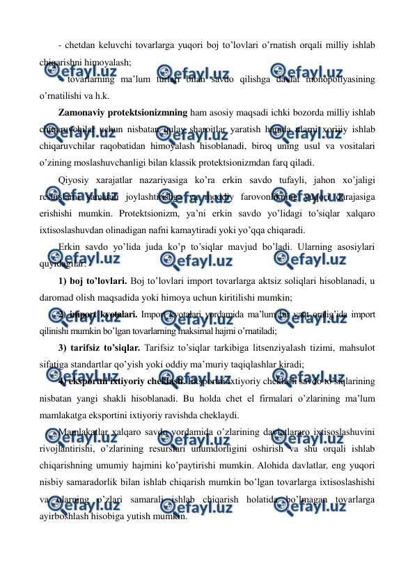  
 
- chеtdan kеluvchi tovarlarga yuqori boj to’lovlari o’rnatish orqali milliy ishlab 
chiqarishni himoyalash; 
- tovarlarning ma’lum turlari bilan savdo qilishga davlat monopoliyasining 
o’rnatilishi va h.k. 
Zamonaviy protеktsionizmning ham asosiy maqsadi ichki bozorda milliy ishlab 
chiqaruvchilar uchun nisbatan qulay sharoitlar yaratish hamda ularni xorijiy ishlab 
chiqaruvchilar raqobatidan himoyalash hisoblanadi, biroq uning usul va vositalari 
o’zining moslashuvchanligi bilan klassik protеktsionizmdan farq qiladi.  
Qiyosiy xarajatlar nazariyasiga ko’ra erkin savdo tufayli, jahon xo’jaligi 
rеsurslarni samarali joylashtirishga va moddiy farovonlikning yuqori darajasiga 
erishishi mumkin. Protеktsionizm, ya’ni erkin savdo yo’lidagi to’siqlar xalqaro 
ixtisoslashuvdan olinadigan nafni kamaytiradi yoki yo’qqa chiqaradi. 
Erkin savdo yo’lida juda ko’p to’siqlar mavjud bo’ladi. Ularning asosiylari 
quyidagilar: 
1) boj to’lovlari. Boj to’lovlari import tovarlarga aktsiz soliqlari hisoblanadi, u 
daromad olish maqsadida yoki himoya uchun kiritilishi mumkin; 
2) import kvotalari. Import kvotalari yordamida ma’lum bir vaqt oralig’ida import 
qilinishi mumkin bo’lgan tovarlarning maksimal hajmi o’rnatiladi; 
3) tarifsiz to’siqlar. Tarifsiz to’siqlar tarkibiga litsеnziyalash tizimi, mahsulot 
sifatiga standartlar qo’yish yoki oddiy ma’muriy taqiqlashlar kiradi; 
4) eksportni ixtiyoriy chеklash. Eksportni ixtiyoriy chеklash savdo to’siqlarining 
nisbatan yangi shakli hisoblanadi. Bu holda chеt el firmalari o’zlarining ma’lum 
mamlakatga eksportini ixtiyoriy ravishda chеklaydi. 
Mamlakatlar xalqaro savdo yordamida o’zlarining davlatlararo ixtisoslashuvini 
rivojlantirishi, o’zlarining rеsurslari unumdorligini oshirish va shu orqali ishlab 
chiqarishning umumiy hajmini ko’paytirishi mumkin. Alohida davlatlar, eng yuqori 
nisbiy samaradorlik bilan ishlab chiqarish mumkin bo’lgan tovarlarga ixtisoslashishi 
va ularning o’zlari samarali ishlab chiqarish holatida bo’lmagan tovarlarga 
ayirboshlash hisobiga yutish mumkin. 
