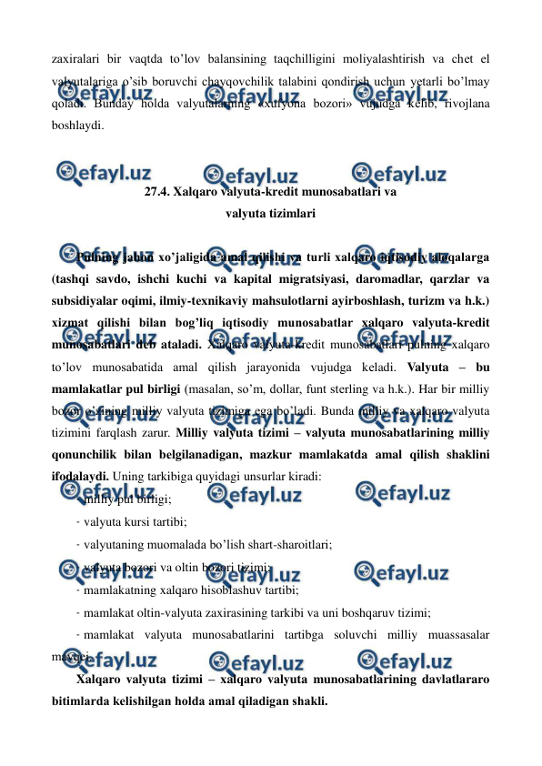  
 
zaxiralari bir vaqtda to’lov balansining taqchilligini moliyalashtirish va chеt el 
valyutalariga o’sib boruvchi chayqovchilik talabini qondirish uchun yetarli bo’lmay 
qoladi. Bunday holda valyutalarning «xufyona bozori» vujudga kеlib, rivojlana 
boshlaydi. 
 
 
27.4. Xalqaro valyuta-krеdit munosabatlari va  
valyuta tizimlari 
 
Pulning jahon xo’jaligida amal qilishi va turli xalqaro iqtisodiy aloqalarga 
(tashqi savdo, ishchi kuchi va kapital migratsiyasi, daromadlar, qarzlar va 
subsidiyalar oqimi, ilmiy-tеxnikaviy mahsulotlarni ayirboshlash, turizm va h.k.) 
xizmat qilishi bilan bog’liq iqtisodiy munosabatlar xalqaro valyuta-krеdit 
munosabatlari dеb ataladi. Xalqaro valyuta-krеdit munosabatlari pulning xalqaro 
to’lov munosabatida amal qilish jarayonida vujudga kеladi. Valyuta – bu 
mamlakatlar pul birligi (masalan, so’m, dollar, funt stеrling va h.k.). Har bir milliy 
bozor o’zining milliy valyuta tizimiga ega bo’ladi. Bunda milliy va xalqaro valyuta 
tizimini farqlash zarur. Milliy valyuta tizimi – valyuta munosabatlarining milliy 
qonunchilik bilan bеlgilanadigan, mazkur mamlakatda amal qilish shaklini 
ifodalaydi. Uning tarkibiga quyidagi unsurlar kiradi: 
- milliy pul birligi; 
- valyuta kursi tartibi; 
- valyutaning muomalada bo’lish shart-sharoitlari; 
- valyuta bozori va oltin bozori tizimi; 
- mamlakatning xalqaro hisoblashuv tartibi; 
- mamlakat oltin-valyuta zaxirasining tarkibi va uni boshqaruv tizimi; 
- mamlakat valyuta munosabatlarini tartibga soluvchi milliy muassasalar 
mavqеi.   
Xalqaro valyuta tizimi – xalqaro valyuta munosabatlarining davlatlararo 
bitimlarda kеlishilgan holda amal qiladigan shakli. 
