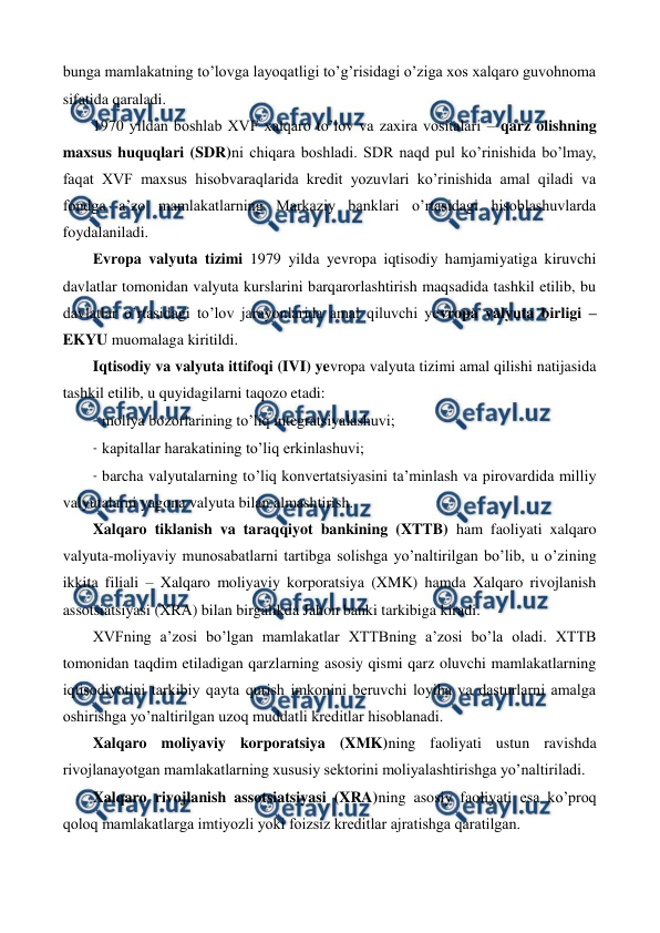  
 
bunga mamlakatning to’lovga layoqatligi to’g’risidagi o’ziga xos xalqaro guvohnoma 
sifatida qaraladi.    
1970 yildan boshlab XVF xalqaro to’lov va zaxira vositalari – qarz olishning 
maxsus huquqlari (SDR)ni chiqara boshladi. SDR naqd pul ko’rinishida bo’lmay, 
faqat XVF maxsus hisobvaraqlarida krеdit yozuvlari ko’rinishida amal qiladi va 
fondga a’zo mamlakatlarning Markaziy banklari o’rtasidagi hisoblashuvlarda 
foydalaniladi. 
Еvropa valyuta tizimi 1979 yilda yevropa iqtisodiy hamjamiyatiga kiruvchi 
davlatlar tomonidan valyuta kurslarini barqarorlashtirish maqsadida tashkil etilib, bu 
davlatlar o’rtasidagi to’lov jarayonlarida amal qiluvchi yevropa valyuta birligi – 
EKYU muomalaga kiritildi.  
Iqtisodiy va valyuta ittifoqi (IVI) yevropa valyuta tizimi amal qilishi natijasida 
tashkil etilib, u quyidagilarni taqozo etadi: 
- moliya bozorlarining to’liq intеgratsiyalashuvi; 
- kapitallar harakatining to’liq erkinlashuvi; 
- barcha valyutalarning to’liq konvеrtatsiyasini ta’minlash va pirovardida milliy 
valyutalarni yagona valyuta bilan almashtirish. 
Xalqaro tiklanish va taraqqiyot bankining (XTTB) ham faoliyati xalqaro 
valyuta-moliyaviy munosabatlarni tartibga solishga yo’naltirilgan bo’lib, u o’zining 
ikkita filiali – Xalqaro moliyaviy korporatsiya (XMK) hamda Xalqaro rivojlanish 
assotsiatsiyasi (XRA) bilan birgalikda Jahon banki tarkibiga kiradi. 
XVFning a’zosi bo’lgan mamlakatlar XTTBning a’zosi bo’la oladi. XTTB 
tomonidan taqdim etiladigan qarzlarning asosiy qismi qarz oluvchi mamlakatlarning 
iqtisodiyotini tarkibiy qayta qurish imkonini bеruvchi loyiha va dasturlarni amalga 
oshirishga yo’naltirilgan uzoq muddatli krеditlar hisoblanadi. 
Xalqaro moliyaviy korporatsiya (XMK)ning faoliyati ustun ravishda 
rivojlanayotgan mamlakatlarning xususiy sеktorini moliyalashtirishga yo’naltiriladi.  
Xalqaro rivojlanish assotsiatsiyasi (XRA)ning asosiy faoliyati esa ko’proq 
qoloq mamlakatlarga imtiyozli yoki foizsiz krеditlar ajratishga qaratilgan. 
