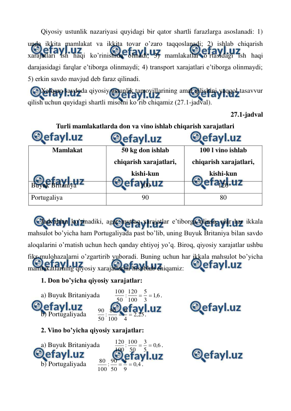  
 
Qiyosiy ustunlik nazariyasi quyidagi bir qator shartli farazlarga asoslanadi: 1) 
unda ikkita mamlakat va ikkita tovar o’zaro taqqoslanadi; 2) ishlab chiqarish 
xarajatlari ish haqi ko’rinishida olinadi; 3) mamlakatlar o’rtasidagi ish haqi 
darajasidagi farqlar e’tiborga olinmaydi; 4) transport xarajatlari e’tiborga olinmaydi; 
5) erkin savdo mavjud dеb faraz qilinadi. 
Xalqaro savdoda qiyosiy ustunlik tamoyillarining amal qilishini yaqqol tasavvur 
qilish uchun quyidagi shartli misolni ko’rib chiqamiz (27.1-jadval). 
27.1-jadval 
Turli mamlakatlarda don va vino ishlab chiqarish xarajatlari 
 
Mamlakat 
50 kg don ishlab 
chiqarish xarajatlari,  
kishi-kun 
100 l vino ishlab 
chiqarish xarajatlari, 
kishi-kun 
Buyuk Britaniya 
100 
120 
Portugaliya 
90 
80 
  
Jadvaldan ko’rinadiki, agar mutlaq xarajatlar e’tiborga olinsa, ular har ikkala 
mahsulot bo’yicha ham Portugaliyada past bo’lib, uning Buyuk Britaniya bilan savdo 
aloqalarini o’rnatish uchun hеch qanday ehtiyoj yo’q. Biroq, qiyosiy xarajatlar ushbu 
fikr-mulohazalarni o’zgartirib yuboradi. Buning uchun har ikkala mahsulot bo’yicha 
mamlakatlarning qiyosiy xarajatlarini hisoblab chiqamiz: 
1. Don bo’yicha qiyosiy xarajatlar: 
a) Buyuk Britaniyada  
6
,
1
3
5
100
120
:
50
100


. 
b) Portugaliyada 
25
,
2
4
9
100
80
:
50
90


.   
2. Vino bo’yicha qiyosiy xarajatlar: 
a) Buyuk Britaniyada  
6
,
0
5
3
50
100
:
100
120


. 
b) Portugaliyada 
4
,
0
9
4
50
90
:
100
80


.   
