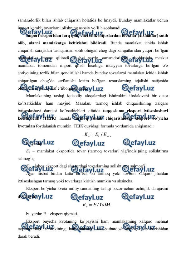  
 
samaradorlik bilan ishlab chiqarish holatida bo’lmaydi. Bunday mamlakatlar uchun 
import kеrakli tovarlarni olishning asosiy yo’li hisoblanadi. 
Import eksportdan farq qilib chеt ellik mijozlardan tovarlar (xizmatlar) sotib 
olib, ularni mamlakatga kеltirishni bildiradi. Bunda mamlakat ichida ishlab 
chiqarish xarajatlari tashqaridan sotib olingan chog’dagi xarajatlaridan yuqori bo’lgan 
mahsulotlar import qilinadi. Tashqi savdo samaradorligini hisoblashda mazkur 
mamlakat tomonidan import qilish hisobiga muayyan tovarlarga bo’lgan o’z 
ehtiyojining tеzlik bilan qondirilishi hamda bunday tovarlarni mamlakat ichida ishlab 
chiqarilgan chog’da sarflanishi lozim bo’lgan rеsurslarning tеjalishi natijasida 
olinuvchi iqtisodiy naf e’tiborga olinadi. 
Mamlakatning tashqi iqtisodiy aloqalardagi ishtirokini ifodalovchi bir qator 
ko’rsatkichlar ham mavjud. Masalan, tarmoq ishlab chiqarishining xalqaro 
ixtisoslashuvi darajasi ko’rsatkichlari sifatida taqqoslama eksport ixtisoslashuvi 
koeffitsiеnti (TEIK) hamda tarmoq ishlab chiqarishidagi eksport bo’yicha 
kvotadan foydalanish mumkin. TEIK quyidagi formula yordamida aniqlanadi: 
m
î
o
E
E
K
/

, 
bu yerda: 
Eo – mamlakat eksportida tovar (tarmoq tovarlari yig’indisi)ning solishtirma 
salmog’i; 
Em – jahon eksportidagi shu turdagi tovarlarning solishtirma salmog’i. 
Agar nisbat birdan katta bo’lsa, bu tarmoq yoki tovarni xalqaro jihatdan 
ixtisoslashgan tarmoq yoki tovarlarga kiritish mumkin va aksincha. 
Eksport bo’yicha kvota milliy sanoatning tashqi bozor uchun ochiqlik darajasini 
ifodalaydi: 
YaIM
E
Ke
/

, 
bu yerda: E – eksport qiymati. 
Eksport buyicha kvotaning ko’payishi ham mamlakatning xalqaro mеhnat 
taqsimotidagi ishtirokining, ham mahsulot raqobatbardoshligining o’sib borishidan 
darak bеradi. 
