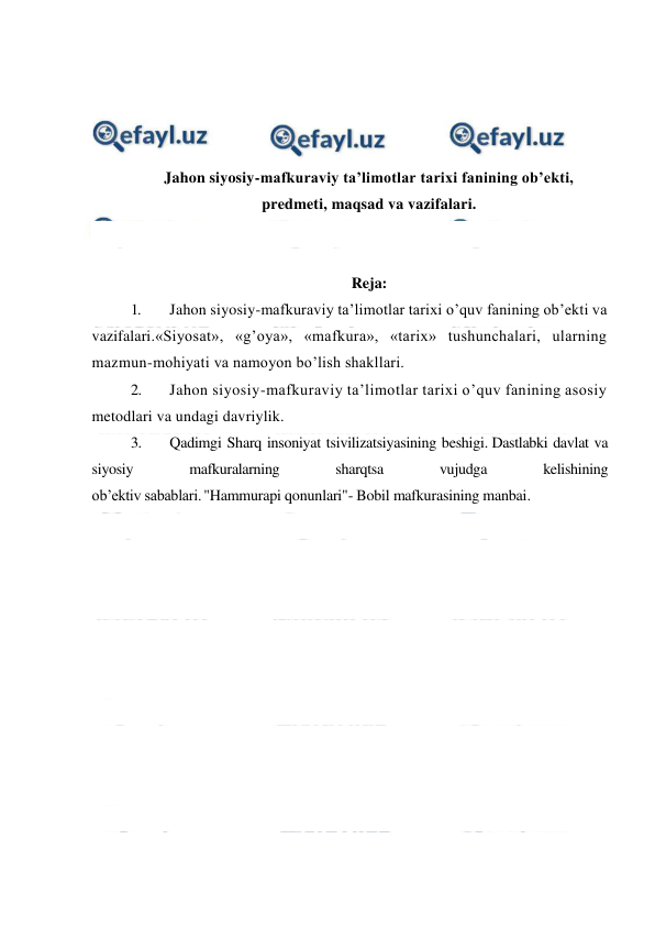  
 
 
 
 
 
Jahon siyosiy-mafkuraviy ta’limotlar tarixi fanining ob’ekti, 
predmeti, maqsad va vazifalari. 
 
 
Reja: 
1. 
Jahon siyosiy-mafkuraviy ta’limotlar tarixi o’quv fanining ob’ekti va 
vazifalari.«Siyosat», «g’oya», «mafkura», «tarix» tushunchalari, ularning 
mazmun-mohiyati va namoyon bo’lish shakllari. 
2. 
Jahon siyosiy-mafkuraviy ta’limotlar tarixi o’quv fanining asosiy 
metodlari va undagi davriylik. 
3. 
Qadimgi Sharq insoniyat tsivilizatsiyasining beshigi. Dastlabki davlat va 
siyosiy 
mafkuralarning 
sharqtsa 
vujudga 
kelishining 
ob’ektiv sabablari. "Hammurapi qonunlari"- Bobil mafkurasining manbai.  
 
 
 
 
 
 
 
 
 
 
 
 
 
 
 
