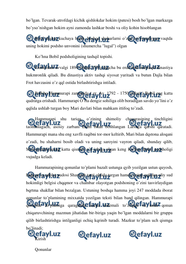  
 
bo’lgan. Tevarak-atrofdagi kichik qishlokdar hokim (patesi) bosh bo’lgan markazga 
bo’yso’nishgan hokim ayni zamonda lashkar boshi va oliy kohin hisoblangan 
Birol shahar kuchaya borib, boshqa shaharlarni o’zga bo’ysundirgan vaqtda 
uning hokimi podsho unvonini (shumercha "lugal") olgan 
Ko’hna Bobil podsholigining tashqil topishi. 
Eramizdan avvalgi 1894 yildan 1595yilgacha bu erda endi mustaqil dinastiya 
hukmronlik qiladi. Bu dinastiya aktiv tashqi siyosat yuritadi va butun Dajla bilan 
Frot havzasini o’z qql ostida birlashtirishga intiladi. 
Podsho Hammurapi zamonida ( er. Av. 1792 - 1750 yillari ) Bobil eng katta 
qudratga erishadi. Hammurapi O’rta dengiz sohiliga olib boradigan savdo yo’lini o’z 
qqlida ushlab turgan boy Mari davlati bilan mahkam ittifoq to’zadi. 
Hammurapi shu tariqa, o’zining shimoliy chegarasining tinchligini 
taominlagach, asosiy zarbani Elam bilan boshlangan Larsaga qarshi qaratadi. 
Hammurapi mana shu eng xavfli raqibni tor-mor keltirib, Mari bilan dqstona aloqani 
o’zadi, bu shaharni bosib oladi va uning saroyini vayron qiladi, shunday qilib, 
Mesopotamiyaning katta qismini o’z ichiga olgan keng Ko’hna Bobil podsholigi 
vujudga keladi. 
Hammurapining qonunlar to’plami bazalt ustunga qyib yozilgan ustun quyosh, 
haqiqat va adolat xudosi Shamash taxti oldida turgan hamda uning qqlidan oliy sud 
hokimligi belgisi chqqmor va chambar olayotgan podshoning o’zini tasvirlaydigan 
bqrtma shakllar bilan bezalgan. Ustuning boshqa hamma joyi 247 moddada iborat 
qonunlar to’plamining mixxatda yozilgan teksti bilan band qilingan. Hammurapi 
qonunlar to’plamiga qaraganda ancha sistemali to’zilgan va unda qonun 
chiqaruvchining mazmun jihatidan bir-biriga yaqin bo’lgan moddalarni bir gruppa 
qilib birlashtirishga intilganligi ochiq kqrinib turadi. Mazkur to’plam uch qismga 
bo’linadi; 
Kirish 
Qonunlar 
