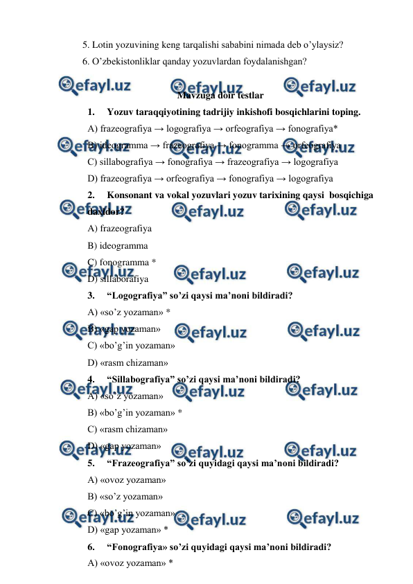  
 
 
5. Lotin yozuvining keng tarqalishi sababini nimada deb o’ylaysiz? 
 
6. O’zbekistonliklar qanday yozuvlardan foydalanishgan? 
 
Mavzuga doir testlar 
1. 
Yozuv taraqqiyotining tadrijiy inkishofi bosqichlarini toping. 
A) frazeografiya → logografiya → orfeografiya → fonografiya* 
B) ideogramma → frazeografiya → fonogramma → orfeografiya 
C) sillabografiya → fonografiya → frazeografiya → logografiya 
D) frazeografiya → orfeografiya → fonografiya → logografiya 
2. 
Konsonant va vokal yozuvlari yozuv tarixining qaysi  bosqichiga 
daxldor? 
A) frazeografiya 
B) ideogramma 
C) fonogramma * 
D) sillaborafiya 
3. 
“Logografiya” so’zi qaysi ma’noni bildiradi? 
A) «so’z yozaman» * 
B) «gap yozaman» 
C) «bo’g’in yozaman» 
D) «rasm chizaman» 
4. 
“Sillabografiya” so’zi qaysi ma’noni bildiradi? 
A) «so’z yozaman» 
B) «bo’g’in yozaman» * 
C) «rasm chizaman» 
D) «gap yozaman» 
5. 
“Frazeografiya” so’zi quyidagi qaysi ma’noni bildiradi? 
A) «ovoz yozaman» 
B) «so’z yozaman» 
C) «bo’g’in yozaman» 
D) «gap yozaman» * 
6. 
“Fonografiya» so’zi quyidagi qaysi ma’noni bildiradi? 
A) «ovoz yozaman» * 
