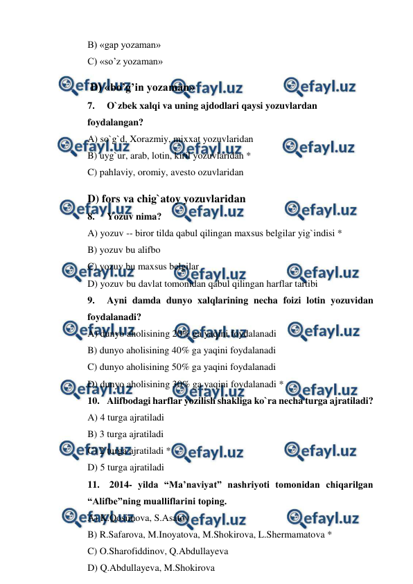  
 
B) «gap yozaman» 
C) «so’z yozaman» 
 D) «bo’g’in yozaman» 
7. 
O`zbek xalqi va uning ajdodlari qaysi yozuvlardan 
foydalangan? 
A) so`g`d, Xorazmiy, mixxat yozuvlaridan 
B) uyg`ur, arab, lotin, kiril yozuvlaridan * 
C) pahlaviy, oromiy, avesto ozuvlaridan 
D) fors va chig`atoy yozuvlaridan 
8. 
Yozuv nima? 
A) yozuv -- biror tilda qabul qilingan maxsus belgilar yig`indisi * 
B) yozuv bu alifbo 
C) yozuv bu maxsus belgilar 
D) yozuv bu davlat tomonidan qabul qilingan harflar tartibi 
9. 
Ayni damda dunyo xalqlarining necha foizi lotin yozuvidan  
foydalanadi? 
A) dunyo aholisining 20% ga yaqini foydalanadi 
B) dunyo aholisining 40% ga yaqini foydalanadi 
C) dunyo aholisining 50% ga yaqini foydalanadi 
D) dunyo aholisining 30% ga yaqini foydalanadi * 
10. Alifbodagi harflar yozilish shakliga ko`ra necha turga ajratiladi? 
A) 4 turga ajratiladi 
B) 3 turga ajratiladi 
C) 2 turga ajratiladi * 
D) 5 turga ajratiladi 
11.  2014- yilda “Ma’naviyat” nashriyoti tomonidan chiqarilgan 
“Alifbe”ning mualliflarini toping. 
A) K.Qosimova, S.Asatov 
B) R.Safarova, M.Inoyatova, M.Shokirova, L.Shermamatova * 
C) O.Sharofiddinov, Q.Abdullayeva 
D) Q.Abdullayeva, M.Shokirova 
