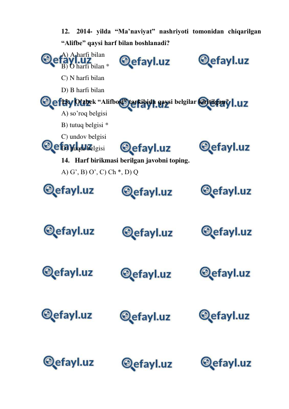  
 
12.  2014- yilda “Ma’naviyat” nashriyoti tomonidan chiqarilgan 
“Alifbe” qaysi harf bilan boshlanadi? 
A) A harfi bilan 
B) O harfi bilan * 
C) N harfi bilan 
D) B harfi bilan 
13. O’zbek “Alifbosi” tarkibida qaysi belgilar kiritilgan? 
A) so’roq belgisi 
B) tutuq belgisi *  
C) undov belgisi 
D) nuqta belgisi 
14. Harf birikmasi berilgan javobni toping. 
A) G’, B) O’, C) Ch *, D) Q 
 
