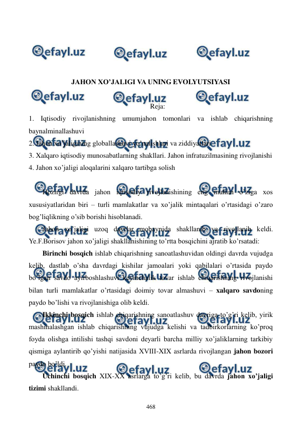  
 
468 
 
 
 
 
JAHON XO’JALIGI VA UNING EVOLYUTSIYASI  
 
Reja: 
1. Iqtisodiy rivojlanishning umumjahon tomonlari va ishlab chiqarishning 
baynalminallashuvi 
2. Jahon xo’jaligining globallashuvi yo’nalishlari va ziddiyatlari 
3. Xalqaro iqtisodiy munosabatlarning shakllari. Jahon infratuzilmasining rivojlanishi 
4. Jahon xo’jaligi aloqalarini xalqaro tartibga solish 
 
Hozirgi davrda jahon iqtisodiy rivojlanishining eng muhim o’ziga xos 
xususiyatlaridan biri – turli mamlakatlar va xo’jalik mintaqalari o’rtasidagi o’zaro 
bog’liqlikning o’sib borishi hisoblanadi. 
Jahon xo’jaligi uzoq davrlar mobaynida shakllanib va rivojlanib kеldi. 
Ye.F.Borisov jahon xo’jaligi shakllanishining to’rtta bosqichini ajratib ko’rsatadi: 
Birinchi bosqich ishlab chiqarishning sanoatlashuvidan oldingi davrda vujudga 
kеlib, dastlab o’sha davrdagi kishilar jamoalari yoki qabilalari o’rtasida paydo 
bo’lgan savdo ayirboshlashuvi kеyinchalik tovar ishlab chiqarishning rivojlanishi 
bilan turli mamlakatlar o’rtasidagi doimiy tovar almashuvi – xalqaro savdoning 
paydo bo’lishi va rivojlanishiga olib kеldi. 
Ikkinchi bosqich ishlab chiqarishning sanoatlashuv davriga to’g’ri kеlib, yirik 
mashinalashgan ishlab chiqarishning vujudga kеlishi va tadbirkorlarning ko’proq 
foyda olishga intilishi tashqi savdoni dеyarli barcha milliy xo’jaliklarning tarkibiy 
qismiga aylantirib qo’yishi natijasida XVIII-XIX asrlarda rivojlangan jahon bozori 
paydo bo’ldi.  
Uchinchi bosqich XIX-XX asrlarga to’g’ri kеlib, bu davrda jahon xo’jaligi 
tizimi shakllandi. 
