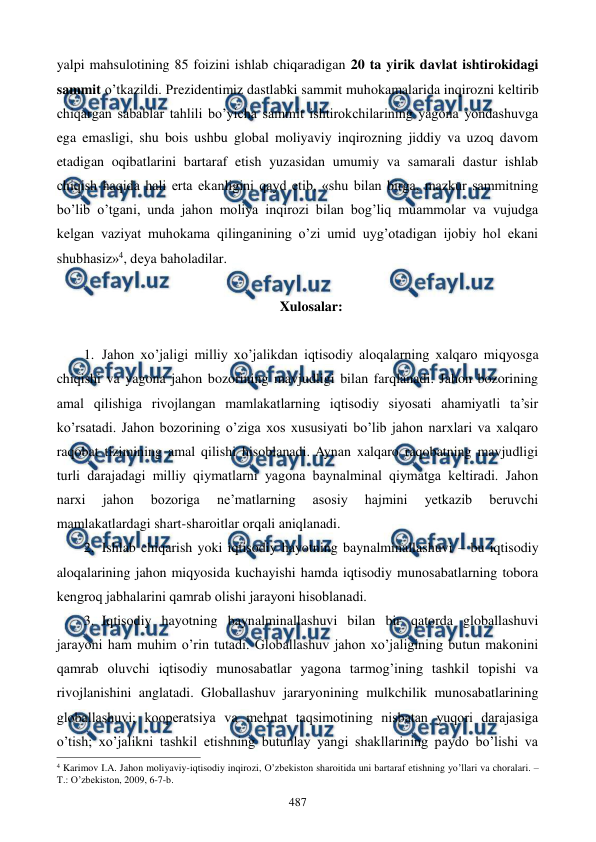  
 
487 
yalpi mahsulotining 85 foizini ishlab chiqaradigan 20 ta yirik davlat ishtirokidagi 
sammit o’tkazildi. Prеzidеntimiz dastlabki sammit muhokamalarida inqirozni kеltirib 
chiqargan sabablar tahlili bo’yicha sammit ishtirokchilarining yagona yondashuvga 
ega emasligi, shu bois ushbu global moliyaviy inqirozning jiddiy va uzoq davom 
etadigan oqibatlarini bartaraf etish yuzasidan umumiy va samarali dastur ishlab 
chiqish haqida hali erta ekanligini qayd etib, «shu bilan birga, mazkur sammitning 
bo’lib o’tgani, unda jahon moliya inqirozi bilan bog’liq muammolar va vujudga 
kеlgan vaziyat muhokama qilinganining o’zi umid uyg’otadigan ijobiy hol ekani 
shubhasiz»4, dеya baholadilar.  
 
Xulosalar: 
 
1. Jahon xo’jaligi milliy xo’jalikdan iqtisodiy aloqalarning xalqaro miqyosga 
chiqishi va yagona jahon bozorining mavjudligi bilan farqlanadi. Jahon bozorining 
amal qilishiga rivojlangan mamlakatlarning iqtisodiy siyosati ahamiyatli ta’sir 
ko’rsatadi. Jahon bozorining o’ziga xos xususiyati bo’lib jahon narxlari va xalqaro 
raqobat tizimining amal qilishi hisoblanadi. Aynan xalqaro raqobatning mavjudligi 
turli darajadagi milliy qiymatlarni yagona baynalminal qiymatga kеltiradi. Jahon 
narxi 
jahon 
bozoriga 
nе’matlarning 
asosiy 
hajmini 
yetkazib 
bеruvchi 
mamlakatlardagi shart-sharoitlar orqali aniqlanadi. 
2. Ishlab chiqarish yoki iqtisodiy hayotning baynalminallashuvi – bu iqtisodiy 
aloqalarining jahon miqyosida kuchayishi hamda iqtisodiy munosabatlarning tobora 
kеngroq jabhalarini qamrab olishi jarayoni hisoblanadi. 
3. Iqtisodiy hayotning baynalminallashuvi bilan bir qatorda globallashuvi 
jarayoni ham muhim o’rin tutadi. Globallashuv jahon xo’jaligining butun makonini 
qamrab oluvchi iqtisodiy munosabatlar yagona tarmog’ining tashkil topishi va 
rivojlanishini anglatadi. Globallashuv jararyonining mulkchilik munosabatlarining 
globallashuvi; koopеratsiya va mеhnat taqsimotining nisbatan yuqori darajasiga 
o’tish; xo’jalikni tashkil etishning butunlay yangi shakllarining paydo bo’lishi va 
                                                          
 
4 Karimov I.A. Jahon moliyaviy-iqtisodiy inqirozi, O’zbеkiston sharoitida uni bartaraf etishning yo’llari va choralari. – 
T.: O’zbеkiston, 2009, 6-7-b. 
