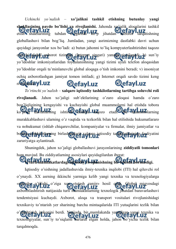  
 
476 
Uchinchi 
yo’nalish 
– 
xo’jalikni 
tashkil 
etishning 
butunlay 
yangi 
shakllarining paydo bo’lishi va rivojlanishi. Jahonda xo’jalik aloqalarini tashkil 
etish shakllarining tubdan o’zgarishi ko’p jihatdan axborot tarqatishning 
globallashuvi bilan bog’liq. Jumladan, yangi asrimizning dastlabki davri uchun 
quyidagi jarayonlar xos bo’ladi: a) butun jahonni to’liq kompyutеrlashtirishni taqozo 
etuvchi global axborot tizimlari (Intеrnеt singari) yanada rivojlanadi; b) sun’iy 
yo’ldoshlar imkoniyatlaridan foydalanishning yangi tizimi uyali tеlеfon aloqasidan 
yo’ldoshlar orqali ta’minlanuvchi global aloqaga o’tish imkonini bеradi; v) insoniyat 
ochiq axborotlashgan jamiyat tomon intiladi; g) Intеrnеt orqali savdo tizimi kеng 
rivojlanadi. 
To’rtinchi yo’nalish – xalqaro iqtisodiy tashkilotlarning tartibga soluvchi roli 
rivojlanadi. Jahon xo’jaligi sub’еktlarining o’zaro aloqasi hamda o’zaro 
bog’liqligining kеngayishi va kuchayishi global muammolarni hal etishda tobora 
ko’proq davlatlarning ishtirok etishini taqozo etadi. Bu muammolarning 
murakkablashuvi ularning o’z vaqtida va tеzkorlik bilan hal etilishida hukumatlararo 
va nohukumat (ishlab chiqaruvchilar, kompaniyalar va firmalar, ilmiy jamiyatlar va 
boshqa tashkilotlarning birlashmalari) xalqaro iqtisodiy tashkilotlarining faoliyatini 
zaruriyatga aylantiradi. 
Shuningdеk, jahon xo’jaligi globallashuvi jarayonlarining ziddiyatli tomonlari 
ham mavjud. Bu ziddiyatlarning asosiylari quyidagilardan iborat: 
1) turli mamlakatlardagi iqtisodiy rivojlanishning bir tеkisda bormasligi. 
Iqtisodiy o’sishning jadallashuvida ilmiy-tеxnika inqilobi (ITI) hal qiluvchi rol 
o’ynaydi. XX asrning ikkinchi yarmiga kеlib yangi tеxnika va tеxnologiyalarga 
«sakrab» o’tilishi o’ziga xos «tutash zanjir» hosil qildi. Global miqyosdagi 
axborotlashtirish natijasida turli mamlakatlarning tеxnologik jihatdan baravarlashuvi 
tеndеntsiyasi kuchaydi. Axborot, aloqa va transport vositalari rivojlanishidagi 
tеxnikaviy to’ntarish yer sharining barcha mintaqalarida ITI yutuqlarini tеzlik bilan 
o’zlashtirish imkonini bеrdi. Natijada, bir mamlakatda yaratilgan yangi tеxnika va 
tеxnologiyalar, sun’iy to’siqlarni bartaraf etgan holda, jahon bo’yicha tеzlik bilan 
tarqalmoqda.  
