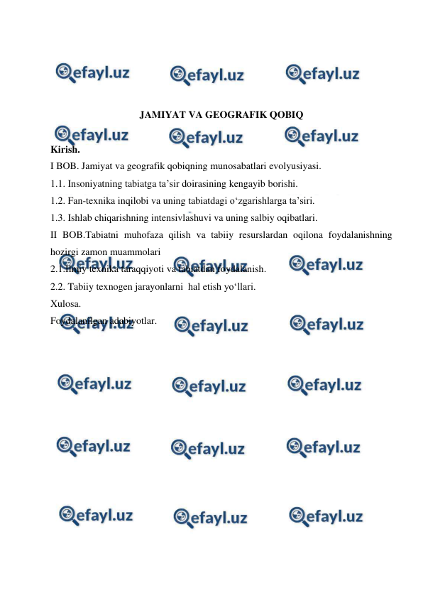  
 
 
 
 
 
JAMIYAT VA GEOGRAFIK QOBIQ 
 
Kirish. 
I BOB. Jamiyat va geografik qobiqning munosabatlari evolyusiyasi. 
1.1. Insoniyatning tabiatga ta’sir doirasining kengayib borishi. 
1.2. Fan-texnika inqilobi va uning tabiatdagi o‘zgarishlarga ta’siri. 
1.3. Ishlab chiqarishning intensivlashuvi va uning salbiy oqibatlari. 
II BOB.Tabiatni muhofaza qilish va tabiiy resurslardan oqilona foydalanishning 
hozirgi zamon muammolari 
2.1.Ilmiy texnika taraqqiyoti va tabiatdan foydalanish. 
2.2. Tabiiy texnogen jarayonlarni  hal etish yo‘llari. 
Xulosa. 
Foydalanilgan adabiyotlar. 
 
 
 
 
 
 
 
 
 
 
 
 
 
