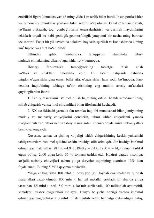  
 
emirilishi ilgari (denudatsiyasi) 6 ming yilda 1 m tezlik bilan bordi. Inson portlatishlar 
va zamonaviy texnikalar yordami bilan relefni o‘zgartirish, kanal o‘zanlari qazish, 
yo‘llarni o‘tkazish, tog‘ yonbag‘irlarini terassalashtirish va qurilish maydonlarini 
tekislash orqali bu kabi geologik-geomorfologik jarayonni bir necha ming baravar 
tezlashtirdi. Faqat bir yil davomida dalalarni haydash, qurilish va kon ishlarida 4 ming 
km3 tuproq va grunt ko‘chiriladi. 
SHunday 
qilib, 
fan-texnika 
taraqqiyoti 
sharoitida 
tabiiy 
muhitda chinakamiga ulkan o‘zgarishlar ro‘y bermoqda. 
Hozirgi 
fan-texnika 
taraqqiyotining 
tabiatga 
ta’sir 
etish 
yo‘llari 
va 
shakllari 
nihoyatda 
ko‘p. 
Bu 
ta’sir 
natijasida 
tabiatda 
miqdor o‘zgarishlarigina emas, balki sifat o‘zgarishlari ham sodir bo‘lmoqda. Fan-
texnika inqilobining tabiatga ta’sir etishining eng muhim asosiy an’analari 
quyidagilardan iborat: 
1. Tabiiy resurslarni iste’mol qilish hajmining ortishi hamda atrof-muhitning 
ishlab chiqarish va iste’mol chiqindilari bilan ifloslanishi kuchaydi; 
2. XX asr ikkinchi yarmida fan-texnika inqilobi munosabati bilan jamiyatning 
moddiy va ma’naviy ehtiyojlarini qondirish, takror ishlab chiqarishni yanada 
rivojlantirish zaruratlari uchun tabiiy resurslardan intensiv foydalanish imkoniyatlari 
benihoya kengaydi. 
Xususan, sanoat va qishloq xo‘jaligi ishlab chiqarishining keskin yuksalishi 
tabiiy resurslarni iste’mol qilishni keskin ortishiga olib kelmoqda. Jon boshiga iste’mol 
qilinadigan materiallar 1913 y. – 4,9  t., 1940 y. – 7,4 t., 1960 y. – 14,3 tonnani tashkil 
etgan bo‘lsa, 2000 yilga kelib 35-40 tonnani tashkil etdi. Hozirgi vaqtda insoniyat 
xo‘jalik-maishiy ehtiyojlari uchun yiliga daryolar oqimining taxminan 13% idan 
foydalanadi. Buning 5,6% i qaytmas suvlardir. 
Yiliga er bag‘ridan 100 mlrd. t. ortiq yoqilg‘i, foydali qazilmalar va qurilish 
materiallari qazib olinadi, 800 mln. t. har xil metallar eritiladi. Er sharida yiliga 
taxminan 3,5 mlrd t. neft, 5,0 mlrd t. ko‘mir sarflanadi, 100 millionlab avtomobil, 
samolyot, traktor dvigatellari ishlaydi. Dunyo bo‘yicha hozirgi vaqtda iste’mol 
qilinadigan yog‘och-taxta 3 mlrd m3 dan oshib ketdi, har yilgi ovlanadigan baliq, 
