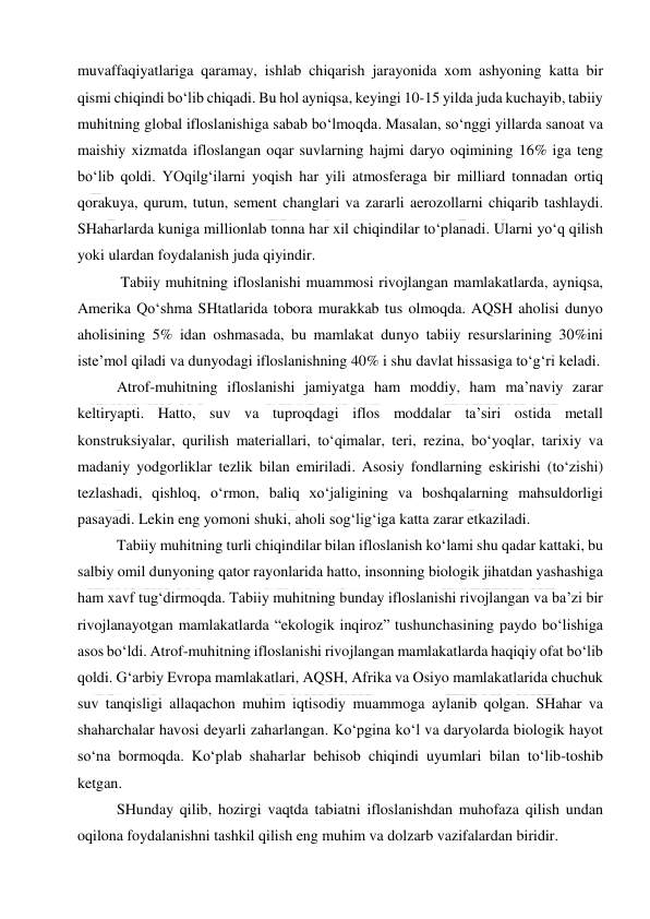  
 
muvaffaqiyatlariga qaramay, ishlab chiqarish jarayonida xom ashyoning katta bir 
qismi chiqindi bo‘lib chiqadi. Bu hol ayniqsa, keyingi 10-15 yilda juda kuchayib, tabiiy 
muhitning global ifloslanishiga sabab bo‘lmoqda. Masalan, so‘nggi yillarda sanoat va 
maishiy xizmatda ifloslangan oqar suvlarning hajmi daryo oqimining 16% iga teng 
bo‘lib qoldi. YOqilg‘ilarni yoqish har yili atmosferaga bir milliard tonnadan ortiq 
qorakuya, qurum, tutun, sement changlari va zararli aerozollarni chiqarib tashlaydi. 
SHaharlarda kuniga millionlab tonna har xil chiqindilar to‘planadi. Ularni yo‘q qilish 
yoki ulardan foydalanish juda qiyindir. 
 Tabiiy muhitning ifloslanishi muammosi rivojlangan mamlakatlarda, ayniqsa, 
Amerika Qo‘shma SHtatlarida tobora murakkab tus olmoqda. AQSH aholisi dunyo 
aholisining 5% idan oshmasada, bu mamlakat dunyo tabiiy resurslarining 30%ini 
iste’mol qiladi va dunyodagi ifloslanishning 40% i shu davlat hissasiga to‘g‘ri keladi. 
Atrof-muhitning ifloslanishi jamiyatga ham moddiy, ham ma’naviy zarar 
keltiryapti. Hatto, suv va tuproqdagi iflos moddalar ta’siri ostida metall 
konstruksiyalar, qurilish materiallari, to‘qimalar, teri, rezina, bo‘yoqlar, tarixiy va 
madaniy yodgorliklar tezlik bilan emiriladi. Asosiy fondlarning eskirishi (to‘zishi) 
tezlashadi, qishloq, o‘rmon, baliq xo‘jaligining va boshqalarning mahsuldorligi 
pasayadi. Lekin eng yomoni shuki, aholi sog‘lig‘iga katta zarar etkaziladi. 
Tabiiy muhitning turli chiqindilar bilan ifloslanish ko‘lami shu qadar kattaki, bu 
salbiy omil dunyoning qator rayonlarida hatto, insonning biologik jihatdan yashashiga 
ham xavf tug‘dirmoqda. Tabiiy muhitning bunday ifloslanishi rivojlangan va ba’zi bir 
rivojlanayotgan mamlakatlarda “ekologik inqiroz” tushunchasining paydo bo‘lishiga 
asos bo‘ldi. Atrof-muhitning ifloslanishi rivojlangan mamlakatlarda haqiqiy ofat bo‘lib 
qoldi. G‘arbiy Evropa mamlakatlari, AQSH, Afrika va Osiyo mamlakatlarida chuchuk 
suv tanqisligi allaqachon muhim iqtisodiy muammoga aylanib qolgan. SHahar va 
shaharchalar havosi deyarli zaharlangan. Ko‘pgina ko‘l va daryolarda biologik hayot 
so‘na bormoqda. Ko‘plab shaharlar behisob chiqindi uyumlari bilan to‘lib-toshib 
ketgan. 
SHunday qilib, hozirgi vaqtda tabiatni ifloslanishdan muhofaza qilish undan 
oqilona foydalanishni tashkil qilish eng muhim va dolzarb vazifalardan biridir. 
