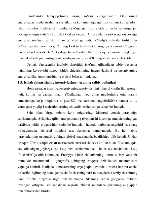  
 
Fan-texnika 
taraqqiyotining 
asosi, 
so‘zsiz 
energetikadir. 
Olimlarning 
energiyadan foydalanishning sur’atlari va ko‘lami haqidagi hisobi shuni ko‘rsatadiki, 
odam olovdan foydalanishni endigina o‘rgangan tosh asrida o‘rtacha sutkasiga jon 
boshiga energiya iste’mol qilish 5 kkal ga teng edi. O‘rta asrlarda sutkasiga jon boshiga 
energiya iste’mol qilish 12 ming kkal ga etdi. YOqilg‘i sifatida toshko‘mir 
qo‘llanilgandan keyin esa, 26 ming kkal ni tashkil etdi. Angliyada sanoat o‘zgarishi 
davrida bu ko‘rsatkich 77 kkal gacha ko‘tarildi. Hozirgi vaqtda sanoati rivojlangan 
mamlakatlarda jon boshiga sarflanadigan energiya 200 ming kkal dan oshib ketdi. 
Demak, fan-texnika inqilobi sharoitida iste’mol qilinadigan tabiiy resurslar 
hajmining ko‘payishi sanoat ishlab chiqarishining intensivlashuvi va insoniyatning 
energiya bilan qurollanishining o‘sishi bilan ta’minlanadi. 
1.3. Ishlab chiqarishning intensivlashuvi va uning salbiy oqibatlari 
Hozirga qadar insoniyat energiyaning asosiy qismini mineral yoqilg‘ilar, asosan, 
neft, ko‘mir va gazdan oladi. YOqiladigan yoqilg‘ilar miqdorining orta borishi 
atmosferaga ko‘p miqdorda is gazi(SO) va karbonat angidrid(SO2) hamda to‘liq 
yonmagan yoqilg‘i mahsulotlarining chiqarib tashlanishiga sabab bo‘lmoqda. 
SHu bilan birga, tobora ko‘p miqdordagi kislorod yonish jarayoniga 
sarflanmoqda. SHunday qilib, energetikaning rivojlanishi hisobiga atmosferaning gaz 
tarkibida jiddiy o‘zgarishlar sodir bo‘lmoqda,  havoda karbonat angidrid va chang 
ko‘paymoqda, kislorod miqdori esa, aksincha, kamaymoqda. Bu hol tabiiy 
jarayonlarning geografik qobiqda global masshtabda buzilishiga olib keladi. Undan 
tashqari, IEM (issiqlik elektr markazlari) atroflari shlak va ko‘llar bilan ifloslanmoqda, 
suv olinadigan joylarga esa issiq suv tashlanmoqdaki, bular o‘z navbatida “issiq 
ifloslanish”ga olib kelmoqda. Energiya ishlab chiqarishning tobora o‘sishi yana bir 
murakkab muammoni — geografik qobiqning ortiqcha qizib ketishi muammosini 
vujudga keltirdi. Natijada, atmosferaning erga yaqin qavatida o‘rtacha harorat ancha 
ko‘tarildi. Iqlimning texnogen isishi Er sharining turli mintaqalarida tabiiy sharoitning 
ham turlicha o‘zgarishlariga olib kelmoqda. SHuning uchun geografik qobiqni 
texnogen ortiqcha isib ketishdan saqlash tabiatni muhofaza qilishning eng qiyin 
muammolaridan biridir. 
