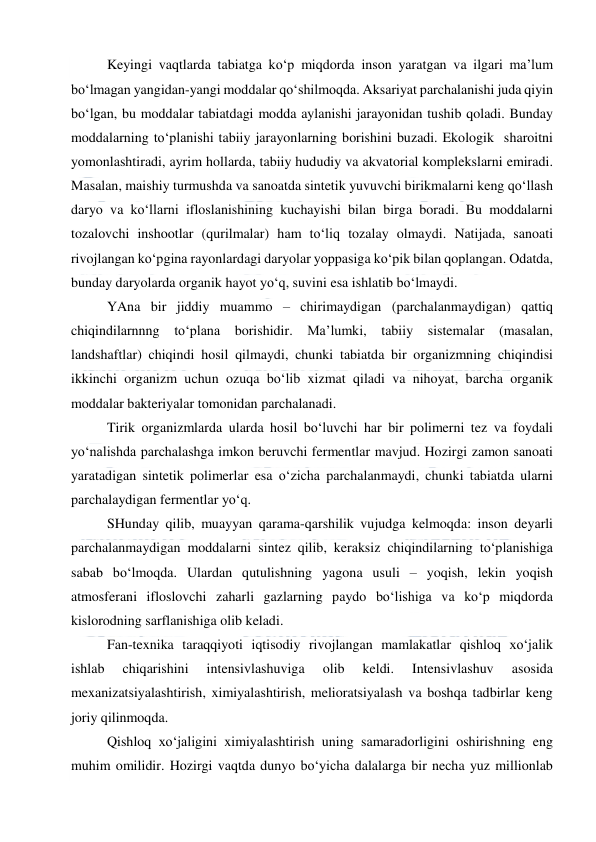  
 
Keyingi vaqtlarda tabiatga ko‘p miqdorda inson yaratgan va ilgari ma’lum 
bo‘lmagan yangidan-yangi moddalar qo‘shilmoqda. Aksariyat parchalanishi juda qiyin 
bo‘lgan, bu moddalar tabiatdagi modda aylanishi jarayonidan tushib qoladi. Bunday 
moddalarning to‘planishi tabiiy jarayonlarning borishini buzadi. Ekologik  sharoitni 
yomonlashtiradi, ayrim hollarda, tabiiy hududiy va akvatorial komplekslarni emiradi. 
Masalan, maishiy turmushda va sanoatda sintetik yuvuvchi birikmalarni keng qo‘llash 
daryo va ko‘llarni ifloslanishining kuchayishi bilan birga boradi. Bu moddalarni 
tozalovchi inshootlar (qurilmalar) ham to‘liq tozalay olmaydi. Natijada, sanoati 
rivojlangan ko‘pgina rayonlardagi daryolar yoppasiga ko‘pik bilan qoplangan. Odatda, 
bunday daryolarda organik hayot yo‘q, suvini esa ishlatib bo‘lmaydi. 
YAna bir jiddiy muammo – chirimaydigan (parchalanmaydigan) qattiq 
chiqindilarnnng to‘plana borishidir. Ma’lumki, tabiiy sistemalar (masalan, 
landshaftlar) chiqindi hosil qilmaydi, chunki tabiatda bir organizmning chiqindisi 
ikkinchi organizm uchun ozuqa bo‘lib xizmat qiladi va nihoyat, barcha organik 
moddalar bakteriyalar tomonidan parchalanadi. 
Tirik organizmlarda ularda hosil bo‘luvchi har bir polimerni tez va foydali 
yo‘nalishda parchalashga imkon beruvchi fermentlar mavjud. Hozirgi zamon sanoati 
yaratadigan sintetik polimerlar esa o‘zicha parchalanmaydi, chunki tabiatda ularni 
parchalaydigan fermentlar yo‘q. 
SHunday qilib, muayyan qarama-qarshilik vujudga kelmoqda: inson deyarli 
parchalanmaydigan moddalarni sintez qilib, keraksiz chiqindilarning to‘planishiga 
sabab bo‘lmoqda. Ulardan qutulishning yagona usuli – yoqish, lekin yoqish 
atmosferani ifloslovchi zaharli gazlarning paydo bo‘lishiga va ko‘p miqdorda 
kislorodning sarflanishiga olib keladi. 
Fan-texnika taraqqiyoti iqtisodiy rivojlangan mamlakatlar qishloq xo‘jalik 
ishlab 
chiqarishini 
intensivlashuviga 
olib 
keldi. 
Intensivlashuv 
asosida 
mexanizatsiyalashtirish, ximiyalashtirish, melioratsiyalash va boshqa tadbirlar keng 
joriy qilinmoqda. 
Qishloq xo‘jaligini ximiyalashtirish uning samaradorligini oshirishning eng 
muhim omilidir. Hozirgi vaqtda dunyo bo‘yicha dalalarga bir necha yuz millionlab 
