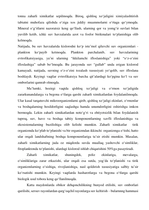  
 
tonna zaharli ximikatlar sepilmoqda. Biroq, qishloq xo‘jaligini ximiyalashtirish 
tabiatni muhofaza qilishda o‘ziga xos jiddiy muammolarni o‘rtaga qo‘ymoqda. 
Mineral o‘g‘itlarni nazoratsiz keng qo‘llash, ularning qor va yomg‘ir suvlari bilan 
yuvilib ketib, ichki suv havzalarida azot va fosfor birikmalari to‘planishiga olib 
kelmoqda. 
Natijada, bu suv havzalarida kislorodni ko‘p iste’mol qiluvchi suv organizmlari - 
plankton 
ko‘payib 
ketmoqda. 
Plankton 
parchalanib, 
suv 
havzalarining 
evtrofikatsiyasiga, ya’ni ularning “ikkilamchi ifloslanishiga” yoki “o‘z-o‘zini 
ifloslashiga” sabab bo‘lmoqda. Bu jarayonda suv “gullab” unda erigan kislorod 
kamayadi, natijada, suvning o‘z-o‘zini tozalash xususiyati yo‘qolib, suv ifloslana 
boshlaydi. Keyingi vaqtlar evtrofikatsiya barcha qit’alardagi ko‘pgina ko‘l va suv 
omborlarini qamrab olmoqda. 
Ma’lumki, 
hozirgi 
vaqtda 
qishloq 
xo‘jaligi 
va 
o‘rmon 
xo‘jaligida 
zararkunandalarga va begona o‘tlarga qarshi zaharli ximikatlardan foydalanilmoqda. 
Ular kasal tarqatuvchi mikroorganizmlarni qirib, qishloq xo‘jaligi ekinlari, o‘rmonlar 
va boshqalarning hosildorligini saqlashga hamda unumdorligini oshirishga imkon 
bermoqda. Lekin zaharli ximikatlardan noto‘g‘ri va ehtiyotsizlik bilan foydalanish 
tuproq, suv, havo va boshqa tabiiy komponentlarning xavfli ifloslanishiga va 
ekosistemalarning buzilishiga olib kelishi mumkin. Zaharli ximikatlar  tirik 
organizmda ko‘plab to‘planishi va bir organizmdan ikkinchi  organizmga o‘tishi, hatto 
ular orqali landshaftning boshqa komponentlariga ta’sir etishi mumkin. Masalan, 
zaharli ximikatlarning juda oz miqdorda suvda muallaq yashovchi o‘simliklar, 
fitoplanktonda to‘planishi, ulardagi kislorod ishlab chiqarishini 50%ga pasaytiradi. 
Zaharli 
ximikatlar, 
shuningdek, 
poliz 
ekinlariga, 
mevalarga,  
o‘simliklariga zarar etkazishi, ular orqali esa sutda, yog‘da to‘planishi va tirik 
organizmlarning o‘sishiga, rivojlanishiga, nasl qoldirish xususiyatiga salbiy ta’sir 
ko‘rsatishi mumkin. Keyingi vaqtlarda hasharotlarga va begona o‘tlarga qarshi 
biologik usul tobora keng qo‘llanilmoqda. 
Katta maydonlarda obikor dehqonchilikning bunyod etilishi, suv omborlari 
qurilishi, sersuv rayonlardan qurg‘oqchil rayonlarga suv keltirish – bularnnng hammasi 
