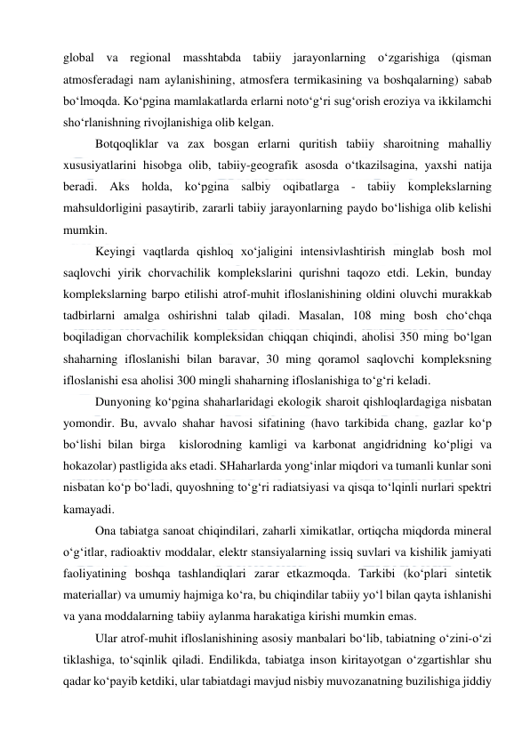  
 
global va regional masshtabda tabiiy jarayonlarning o‘zgarishiga (qisman 
atmosferadagi nam aylanishining, atmosfera termikasining va boshqalarning) sabab 
bo‘lmoqda. Ko‘pgina mamlakatlarda erlarni noto‘g‘ri sug‘orish eroziya va ikkilamchi 
sho‘rlanishning rivojlanishiga olib kelgan. 
Botqoqliklar va zax bosgan erlarni quritish tabiiy sharoitning mahalliy 
xususiyatlarini hisobga olib, tabiiy-geografik asosda o‘tkazilsagina, yaxshi natija 
beradi. Aks holda, ko‘pgina salbiy oqibatlarga - tabiiy komplekslarning 
mahsuldorligini pasaytirib, zararli tabiiy jarayonlarning paydo bo‘lishiga olib kelishi 
mumkin. 
Keyingi vaqtlarda qishloq xo‘jaligini intensivlashtirish minglab bosh mol 
saqlovchi yirik chorvachilik komplekslarini qurishni taqozo etdi. Lekin, bunday 
komplekslarning barpo etilishi atrof-muhit ifloslanishining oldini oluvchi murakkab 
tadbirlarni amalga oshirishni talab qiladi. Masalan, 108 ming bosh cho‘chqa 
boqiladigan chorvachilik kompleksidan chiqqan chiqindi, aholisi 350 ming bo‘lgan 
shaharning ifloslanishi bilan baravar, 30 ming qoramol saqlovchi kompleksning 
ifloslanishi esa aholisi 300 mingli shaharning ifloslanishiga to‘g‘ri keladi. 
Dunyoning ko‘pgina shaharlaridagi ekologik sharoit qishloqlardagiga nisbatan 
yomondir. Bu, avvalo shahar havosi sifatining (havo tarkibida chang, gazlar ko‘p 
bo‘lishi bilan birga  kislorodning kamligi va karbonat angidridning ko‘pligi va 
hokazolar) pastligida aks etadi. SHaharlarda yong‘inlar miqdori va tumanli kunlar soni 
nisbatan ko‘p bo‘ladi, quyoshning to‘g‘ri radiatsiyasi va qisqa to‘lqinli nurlari spektri 
kamayadi. 
Ona tabiatga sanoat chiqindilari, zaharli ximikatlar, ortiqcha miqdorda mineral 
o‘g‘itlar, radioaktiv moddalar, elektr stansiyalarning issiq suvlari va kishilik jamiyati 
faoliyatining boshqa tashlandiqlari zarar etkazmoqda. Tarkibi (ko‘plari sintetik 
materiallar) va umumiy hajmiga ko‘ra, bu chiqindilar tabiiy yo‘l bilan qayta ishlanishi 
va yana moddalarning tabiiy aylanma harakatiga kirishi mumkin emas. 
Ular atrof-muhit ifloslanishining asosiy manbalari bo‘lib, tabiatning o‘zini-o‘zi 
tiklashiga, to‘sqinlik qiladi. Endilikda, tabiatga inson kiritayotgan o‘zgartishlar shu 
qadar ko‘payib ketdiki, ular tabiatdagi mavjud nisbiy muvozanatning buzilishiga jiddiy 
