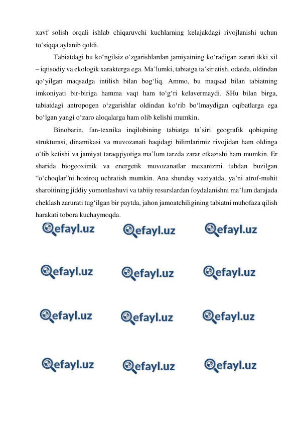  
 
xavf solish orqali ishlab chiqaruvchi kuchlarning kelajakdagi rivojlanishi uchun 
to‘siqqa aylanib qoldi. 
Tabiatdagi bu ko‘ngilsiz o‘zgarishlardan jamiyatning ko‘radigan zarari ikki xil 
– iqtisodiy va ekologik xarakterga ega. Ma’lumki, tabiatga ta’sir etish, odatda, oldindan 
qo‘yilgan maqsadga intilish bilan bog‘liq. Ammo, bu maqsad bilan tabiatning 
imkoniyati bir-biriga hamma vaqt ham to‘g‘ri kelavermaydi. SHu bilan birga, 
tabiatdagi antropogen o‘zgarishlar oldindan ko‘rib bo‘lmaydigan oqibatlarga ega 
bo‘lgan yangi o‘zaro aloqalarga ham olib kelishi mumkin. 
Binobarin, fan-texnika inqilobining tabiatga ta’siri geografik qobiqning 
strukturasi, dinamikasi va muvozanati haqidagi bilimlarimiz rivojidan ham oldinga 
o‘tib ketishi va jamiyat taraqqiyotiga ma’lum tarzda zarar etkazishi ham mumkin. Er 
sharida biogeoximik va energetik muvozanatlar mexanizmi tubdan buzilgan 
“o‘choqlar”ni hoziroq uchratish mumkin. Ana shunday vaziyatda, ya’ni atrof-muhit 
sharoitining jiddiy yomonlashuvi va tabiiy resurslardan foydalanishni ma’lum darajada 
cheklash zarurati tug‘ilgan bir paytda, jahon jamoatchiligining tabiatni muhofaza qilish 
harakati tobora kuchaymoqda. 
 
 
 
 
 
 
 
 
 
 
 
 
 
 
