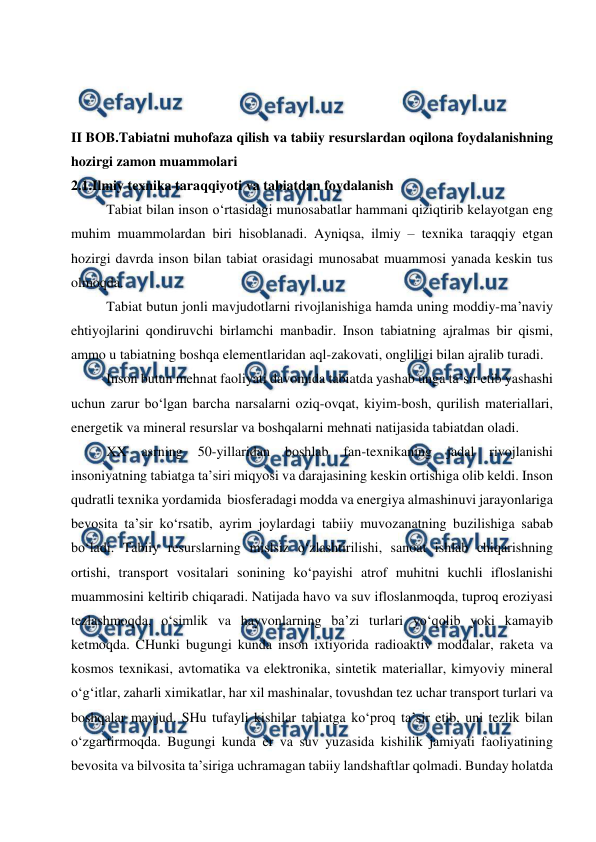  
 
 
 
 
II BOB.Tabiatni muhofaza qilish va tabiiy resurslardan oqilona foydalanishning 
hozirgi zamon muammolari 
2.1.Ilmiy texnika taraqqiyoti va tabiatdan foydalanish 
Tabiat bilan inson o‘rtasidagi munosabatlar hammani qiziqtirib kelayotgan eng 
muhim muammolardan biri hisoblanadi. Ayniqsa, ilmiy – texnika taraqqiy etgan 
hozirgi davrda inson bilan tabiat orasidagi munosabat muammosi yanada keskin tus 
olmoqda. 
Tabiat butun jonli mavjudotlarni rivojlanishiga hamda uning moddiy-ma’naviy 
ehtiyojlarini qondiruvchi birlamchi manbadir. Inson tabiatning ajralmas bir qismi, 
ammo u tabiatning boshqa elementlaridan aql-zakovati, ongliligi bilan ajralib turadi. 
Inson butun mehnat faoliyati davomida tabiatda yashab unga ta’sir etib yashashi 
uchun zarur bo‘lgan barcha narsalarni oziq-ovqat, kiyim-bosh, qurilish materiallari, 
energetik va mineral resurslar va boshqalarni mehnati natijasida tabiatdan oladi. 
XX 
asrning 
50-yillaridan 
boshlab 
fan-texnikaning 
jadal 
rivojlanishi 
insoniyatning tabiatga ta’siri miqyosi va darajasining keskin ortishiga olib keldi. Inson 
qudratli texnika yordamida  biosferadagi modda va energiya almashinuvi jarayonlariga 
bevosita ta’sir ko‘rsatib, ayrim joylardagi tabiiy muvozanatning buzilishiga sabab 
bo‘ladi. Tabiiy resurslarning mislsiz o‘zlashtirilishi, sanoat ishlab chiqarishning 
ortishi, transport vositalari sonining ko‘payishi atrof muhitni kuchli ifloslanishi 
muammosini keltirib chiqaradi. Natijada havo va suv ifloslanmoqda, tuproq eroziyasi 
tezlashmoqda, o‘simlik va hayvonlarning ba’zi turlari yo‘qolib yoki kamayib 
ketmoqda. CHunki bugungi kunda inson ixtiyorida radioaktiv moddalar, raketa va 
kosmos texnikasi, avtomatika va elektronika, sintetik materiallar, kimyoviy mineral 
o‘g‘itlar, zaharli ximikatlar, har xil mashinalar, tovushdan tez uchar transport turlari va 
boshqalar mavjud. SHu tufayli kishilar tabiatga ko‘proq ta’sir etib, uni tezlik bilan 
o‘zgartirmoqda. Bugungi kunda er va suv yuzasida kishilik jamiyati faoliyatining 
bevosita va bilvosita ta’siriga uchramagan tabiiy landshaftlar qolmadi. Bunday holatda 
