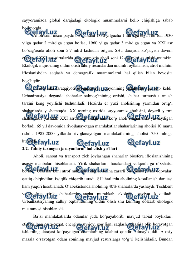  
 
sayyoramizda global darajadagi ekologik muammolarni kelib chiqishiga sabab 
bo‘lmoqda.  
Aholi soni inson paydo bo‘lgandan 1830 yilgacha 1 mlrd.ga etgan bo‘lsa, 1930 
yilga qadar 2 mlrd.ga etgan bo‘lsa, 1960 yilga qadar 3 mlrd.ga etgan va XXI asr 
bo‘sag‘asida aholi soni 5,7 mlrd kishidan ortgan. SHu darajada ko‘payish davom 
etaversa, XXI asr o‘rtalarida sayyoramizda aholi soni 12-14 mlrd.ga etishi mumkin. 
Ekologik inqirozning oldini olish tabiiy resurslardan unumli foydalanish, atrof muhitni 
ifloslanishdan saqlash va demografik muammolarni hal qilish bilan bevosita 
bog‘liqdir. 
Fan-texnika taraqqiyoti urbanizatsiya jarayonining jadallashuviga olib keldi. 
Urbanizatsiya deganda shaharlar salmog‘inining ortishi, shahar turmush turmush 
tarzini keng yoyilishi tushuniladi. Hozirda er yuzi aholisining yarmidan ortig‘i 
shaharlarda yashamoqda. XX asrning oxirida sayyoramiz aholisini, deyarli yarmi 
shaharlarda yashadi, XXI asrda esa undan ham ko‘p aholi shaharlarda yashaydigan 
bo‘ladi. 65 yil davomida rivojlanayotgan mamlakatlar shaharlarining aholisi 10 marta 
oshdi. 1985-2000 yillarda rivojlanayotgan mamlakatlarning aholisi 750 mln.ga 
kupaydi. 
2.2. Tabiiy texnogen jarayonlarni  hal etish yo‘llari 
Aholi, sanoat va transport zich joylashgan shaharlar biosfera ifloslanishining 
asosiy manbalari hisoblanadi. Yirik shaharlarni harakatdagi vulqonlarga o‘xshatsa 
bo‘ladi. Ular har kuni atrof muhitga minglab tonna zararli birikmalar, iflos oqovalar, 
qattiq chiqindilar, issiqlik chiqarib turadi. SHaharlarda aholining kasallanish darajasi 
ham yuqori hisoblanadi. O‘zbekistonda aholining 40% shaharlarda yashaydi. Toshkent 
va boshqa yirik shaharlarda ancha murakkab ekologik vaziyat kuzatiladi. 
Urbanizatsiyaning salbiy oqibatlarining oldini olish shu kunning dolzarb ekologik 
muammosi hisoblanadi. 
Ba’zi mamlakatlarda odamlar juda ko‘payaborib, mavjud tabiat boyliklari, 
etishtirilgan oziq-ovqat, energiya, uy-joy, sog‘liqni saqlash sohasida olib borayotgan 
ishlarning darajasi ko‘payotgan odamlarning talabini qondira olmay qoldi. Asosiy 
masala o‘sayotgan odam sonining mavjud resurslarga to‘g‘ri kelishidadir. Bundan 
