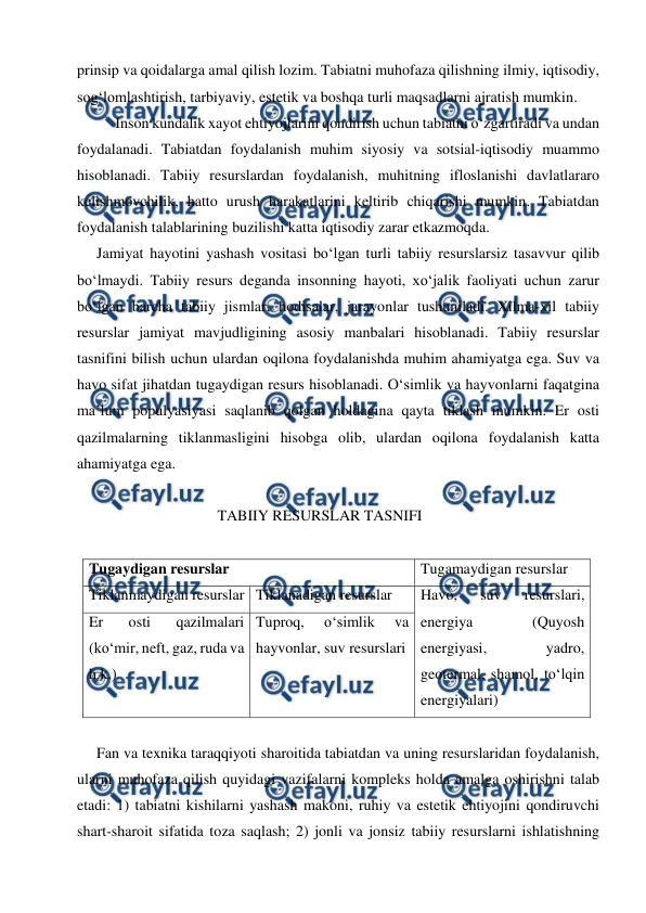  
 
prinsip va qoidalarga amal qilish lozim. Tabiatni muhofaza qilishning ilmiy, iqtisodiy, 
sog‘lomlashtirish, tarbiyaviy, estetik va boshqa turli maqsadlarni ajratish mumkin. 
Inson kundalik xayot ehtiyojlarini qondirish uchun tabiatni o‘zgartiradi va undan 
foydalanadi. Tabiatdan foydalanish muhim siyosiy va sotsial-iqtisodiy muammo 
hisoblanadi. Tabiiy resurslardan foydalanish, muhitning ifloslanishi davlatlararo 
kelishmovchilik, hatto urush harakatlarini keltirib chiqarishi mumkin. Tabiatdan 
foydalanish talablarining buzilishi katta iqtisodiy zarar etkazmoqda. 
Jamiyat hayotini yashash vositasi bo‘lgan turli tabiiy resurslarsiz tasavvur qilib 
bo‘lmaydi. Tabiiy resurs deganda insonning hayoti, xo‘jalik faoliyati uchun zarur 
bo‘lgan barcha tabiiy jismlar, hodisalar, jarayonlar tushuniladi. Xilma-xil tabiiy 
resurslar jamiyat mavjudligining asosiy manbalari hisoblanadi. Tabiiy resurslar 
tasnifini bilish uchun ulardan oqilona foydalanishda muhim ahamiyatga ega. Suv va 
havo sifat jihatdan tugaydigan resurs hisoblanadi. O‘simlik va hayvonlarni faqatgina 
ma’lum populyasiyasi saqlanib qolgan holdagina qayta tiklash mumkin. Er osti 
qazilmalarning tiklanmasligini hisobga olib, ulardan oqilona foydalanish katta 
ahamiyatga ega. 
 
                                     TABIIY RESURSLAR TASNIFI    
                        
Tugaydigan resurslar 
Tugamaydigan resurslar 
Tiklanmaydigan resurslar Tiklanadigan resurslar 
Havo, 
suv 
resurslari, 
energiya 
(Quyosh 
energiyasi, 
yadro, 
geotermal, shamol, to‘lqin 
energiyalari) 
Er 
osti 
qazilmalari 
(ko‘mir, neft, gaz, ruda va 
h.k.) 
Tuproq, 
o‘simlik 
va 
hayvonlar, suv resurslari 
 
Fan va texnika taraqqiyoti sharoitida tabiatdan va uning resurslaridan foydalanish, 
ularni muhofaza qilish quyidagi vazifalarni kompleks holda amalga oshirishni talab 
etadi: 1) tabiatni kishilarni yashash makoni, ruhiy va estetik ehtiyojini qondiruvchi 
shart-sharoit sifatida toza saqlash; 2) jonli va jonsiz tabiiy resurslarni ishlatishning 
