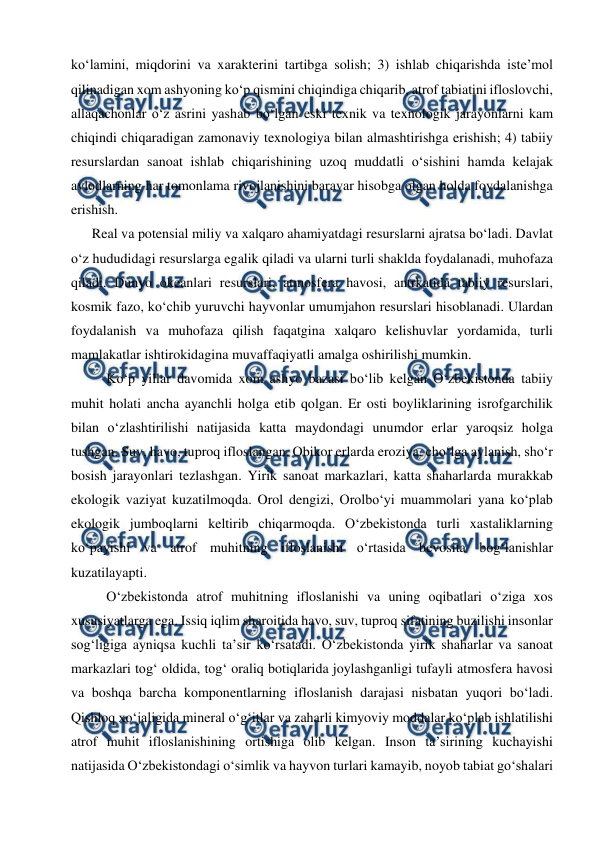  
 
ko‘lamini, miqdorini va xarakterini tartibga solish; 3) ishlab chiqarishda iste’mol 
qilinadigan xom ashyoning ko‘p qismini chiqindiga chiqarib, atrof tabiatini ifloslovchi, 
allaqachonlar o‘z asrini yashab bo‘lgan eski texnik va texnologik jarayonlarni kam 
chiqindi chiqaradigan zamonaviy texnologiya bilan almashtirishga erishish; 4) tabiiy 
resurslardan sanoat ishlab chiqarishining uzoq muddatli o‘sishini hamda kelajak 
avlodlarning har tomonlama rivojlanishini baravar hisobga olgan holda foydalanishga 
erishish. 
      Real va potensial miliy va xalqaro ahamiyatdagi resurslarni ajratsa bo‘ladi. Davlat 
o‘z hududidagi resurslarga egalik qiladi va ularni turli shaklda foydalanadi, muhofaza 
qiladi. Dunyo okeanlari resurslari, atmosfera havosi, antrkatida tabiiy resurslari, 
kosmik fazo, ko‘chib yuruvchi hayvonlar umumjahon resurslari hisoblanadi. Ulardan 
foydalanish va muhofaza qilish faqatgina xalqaro kelishuvlar yordamida, turli 
mamlakatlar ishtirokidagina muvaffaqiyatli amalga oshirilishi mumkin. 
Ko‘p yillar davomida xom ashyo bazasi bo‘lib kelgan O‘zbekistonda tabiiy 
muhit holati ancha ayanchli holga etib qolgan. Er osti boyliklarining isrofgarchilik 
bilan o‘zlashtirilishi natijasida katta maydondagi unumdor erlar yaroqsiz holga 
tushgan. Suv, havo, tuproq ifloslangan. Obikor erlarda eroziya, cho‘lga aylanish, sho‘r 
bosish jarayonlari tezlashgan. Yirik sanoat markazlari, katta shaharlarda murakkab 
ekologik vaziyat kuzatilmoqda. Orol dengizi, Orolbo‘yi muammolari yana ko‘plab 
ekologik jumboqlarni keltirib chiqarmoqda. O‘zbekistonda turli xastaliklarning 
ko‘payishi va atrof muhitning ifloslanishi o‘rtasida bevosita bog‘lanishlar 
kuzatilayapti. 
O‘zbekistonda atrof muhitning ifloslanishi va uning oqibatlari o‘ziga xos 
xususiyatlarga ega. Issiq iqlim sharoitida havo, suv, tuproq sifatining buzilishi insonlar 
sog‘ligiga ayniqsa kuchli ta’sir ko‘rsatadi. O‘zbekistonda yirik shaharlar va sanoat 
markazlari tog‘ oldida, tog‘ oraliq botiqlarida joylashganligi tufayli atmosfera havosi 
va boshqa barcha komponentlarning ifloslanish darajasi nisbatan yuqori bo‘ladi. 
Qishloq xo‘jaligida mineral o‘g‘itlar va zaharli kimyoviy moddalar ko‘plab ishlatilishi 
atrof muhit ifloslanishining ortishiga olib kelgan. Inson ta’sirining kuchayishi 
natijasida O‘zbekistondagi o‘simlik va hayvon turlari kamayib, noyob tabiat go‘shalari 
