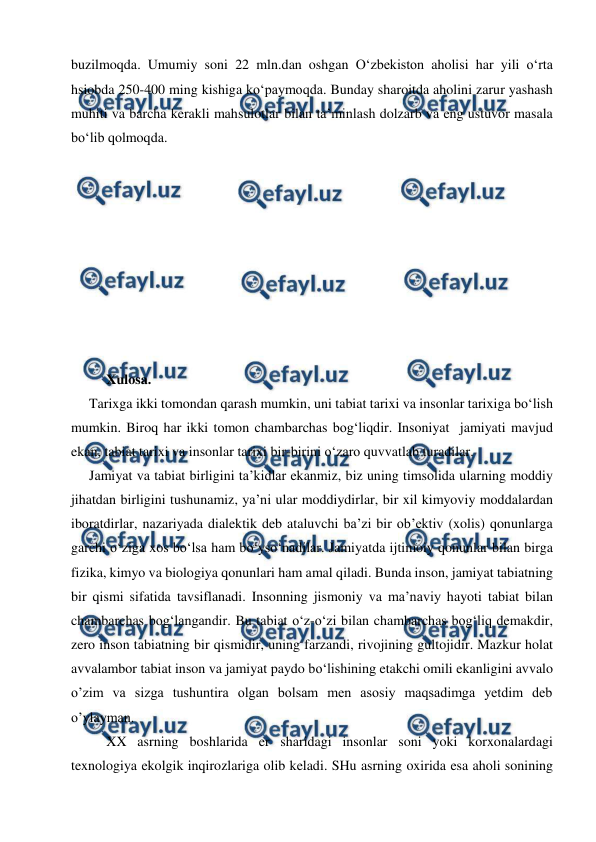  
 
buzilmoqda. Umumiy soni 22 mln.dan oshgan O‘zbekiston aholisi har yili o‘rta 
hsiobda 250-400 ming kishiga ko‘paymoqda. Bunday sharoitda aholini zarur yashash 
muhiti va barcha kerakli mahsulotlar bilan ta’minlash dolzarb va eng ustuvor masala 
bo‘lib qolmoqda.  
 
 
 
 
 
 
 
 
 
Xulosa. 
Tarixga ikki tomondan qarash mumkin, uni tabiat tarixi va insonlar tarixiga bo‘lish 
mumkin. Biroq har ikki tomon chambarchas bog‘liqdir. Insoniyat  jamiyati mavjud 
ekan, tabiat tarixi va insonlar tarixi bir-birini o‘zaro quvvatlab turadilar. 
Jamiyat va tabiat birligini ta’kidlar ekanmiz, biz uning timsolida ularning moddiy 
jihatdan birligini tushunamiz, ya’ni ular moddiydirlar, bir xil kimyoviy moddalardan 
iboratdirlar, nazariyada dialektik deb ataluvchi ba’zi bir ob’ektiv (xolis) qonunlarga 
garchi o‘ziga xos bo‘lsa ham bo‘yso‘nadilar. Jamiyatda ijtimoiy qonunlar bilan birga 
fizika, kimyo va biologiya qonunlari ham amal qiladi. Bunda inson, jamiyat tabiatning 
bir qismi sifatida tavsiflanadi. Insonning jismoniy va ma’naviy hayoti tabiat bilan 
chambarchas bog‘langandir. Bu tabiat o‘z-o‘zi bilan chambarchas bog‘liq demakdir, 
zero inson tabiatning bir qismidir, uning farzandi, rivojining gultojidir. Mazkur holat 
avvalambor tabiat inson va jamiyat paydo bo‘lishining etakchi omili ekanligini avvalo 
o’zim va sizga tushuntira olgan bolsam men asosiy maqsadimga yetdim deb 
o’ylayman. 
XX asrning boshlarida er sharidagi insonlar soni yoki korxonalardagi 
texnologiya ekolgik inqirozlariga olib keladi. SHu asrning oxirida esa aholi sonining 
