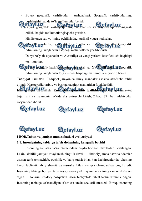  
 
- Buyuk geografik kashfiyotlar  tushunchasi. Geografik kashfiyotlarning 
boshlanishi haqida to’la ma’lumotlar berish. 
- Buyuk geografik kashfiyotlarning  boshlanishi va Amerika qit’asiningkash 
etilishi haqida ma’lumotlar qisqacha yoritish. 
- Hindistonga suv yo’lining ochilishidagi turli xil voqea hodisalar. 
- XV-XVII asrlardagi geografik kashfiyotlar va ularning oqibatlari.Geografik 
bilimlarning rivojlanishi haqidagi malumotlarni yoritibberish. 
- Dunyobo’ylab sayohatlar va Avstraliya va yangi yerlarni kashf etilishi haqidagi 
ma’lumotlar. 
- Buyuk geografik kashfiyotlarning oqibatlari va  XV-XVIII asrlarda geografik 
bilimlarning rivojlanishi to’g’risidagi haqidagi ma’lumotlarni yoritib berish. 
Tadqiqot usullari:  Tadqiqot jarayonida ilmiy manbalar asosida atroflicha tahlil 
qilindi. Kartografik, tarixiy va boshqa tadqiqot usullaridan foydalanildi.  
Ishning hajmi va tuzilishi. Kurs ishining tarkibiy tuzilishi: tadqiqotning ketma–ket 
bajarilishi va mazmunini o’zida aks ettiruvchi kirish, 2 bob, 37  bet, adabiyotlar 
ro’yxatidan iborat.  
 
 
 
 
 
I BOB.Tabiat va jamiyat munosabatlari evolyusiyasi 
1.1. Insoniyatning tabiatga ta’sir doirasining kengayib borishi 
Insonning tabiatga ta’sir etishi odam paydo bo‘lgan davrlardan boshlangan. 
Lekin, kishilik jamiyati rivojlanishining ilk davri –    ibtidoiy jamoa davrida odamlar 
asosan terib-termachlab, ovchilik va baliq tutish bilan kun kechirganlarida, ularning 
hayot faoliyati tabiiy sharoit va resurslar bilan ayniqsa chambarchas bog‘liq edi. 
Insonning tabiatga bo‘lgan ta’siri esa, asosan yirik hayvonlar sonining kamayishida aks 
etgan. Binobarin, ibtidoiy bosqichda inson faoliyatida tabiat ta’siri ustunlik qilgan. 
Insonning tabiatga ko‘rsatadigan ta’siri esa uncha sezilarli emas edi. Biroq, insonning 
