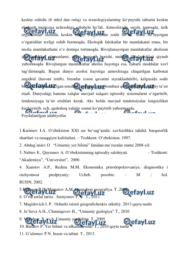  
 
keskin oshishi (6 mlrd dan ortiq) va texnologiyalarning ko‘payishi tabiatni keskin 
ekologik inqirozga uchrashiga sababchi bo‘ldi. Atmosferada, suvda, tuproqda, tirik 
organizmlar olamida keskin salbiy o‘zgarishlar sodir bo‘ldi. Sodir bo‘layotgan 
o‘zgarishlar tezligi oshib bormoqda. Ekologik falokatlar bir mamlakatni emas, bir 
necha mamlakatlarni o‘z domiga tortmoqda. Rivojlanayotgan mamlakatlar aholisini 
cho‘llanishlar, o‘rmonlarni, suvni kamayib borishi, muhitni ifloslanishlari qiynab 
yubormoqda. Rivojlangan mamlakatlar aholisi hayotiga esa, zaharli moddalar xavf 
tug‘dirmoqda. Bugun dunyo axolisi hayotiga atmosferaga chiqarilgan karbonat 
angidrid (havoni isitib), freonlar (ozon qavatini siyraklashtirib), kelgusida sodir 
bo‘lishi mumkin bo‘lgan urushlar, ayniqsa, atom bombasi qo‘llanilsa katta salbiy ta’sir 
etadi. Dunyodagi hamma xalqlar mavjud xalqaro iqtisodiy sistemalarni o‘zgartirib, 
tendensiyaga ta’sir etishlari kerak. Aks holda mavjud tendensiyalar tengsizlikni 
kuchaytirib, och, qashshoq xalqlar sonini ko‘paytirib yubormoqda. 
Foydalanilgan adabiyotlar 
 
1.Karimov I.A. O‘zbekiston XXI asr bo‘sag‘asida: xavfsizlikka tahdid, barqarorlik 
shartlari va taraqqiyot kafolatlari. – Toshkent: O‘zbekiston, 1997. 
2. Abdug’aniev O   “Umumiy yer bilimi” fanidan ma’ruzalar matni 2008-yil. 
3. Nabiev E., Qayumov A. O‘zbekistonning iqtisodiy salohiyati.                    – Toshkent: 
“Akademiya”, “Universitet”,  2000. 
4. Xaustov A.P., Redina M.M. Ekonomika prirodopolzovaniya: diagnostika i 
otchyotnost 
predpryatiy: 
Ucheb. 
posobie. 
– 
M 
.: 
Izd. 
RUDN, 2002. 
5.Kalonov B.H.,Mamatov A,M. Ommabop geografiya. T.,2006.  
6. O’rta asrlar tarixi . Semyonov F. S.  T., 2011 
7. Magidovich I. P.  Ocherki istorii geograficheskix otkritiy. 2013 qayta nashr  
8. Jo’lieva A.H., Chinniquvov H., “Umumiy giologiya” T., 2010  
9. Vaxobov  X. va b. Umumiy yer bilimi. T., 2005. 
10. Baratov P. Yer bilimi va ulkashunoslik. T., 2010 qayta nashr 
11. G’ulomov P.N. Inson va tabiat. T., 2013. 
