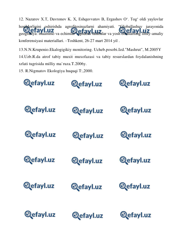  
 
12. Nazarov X.T, Davronov K. X, Eshquvvatov B, Ergashov O‘. Tog‘ oldi yaylovlar 
hosildorligini oshirishda agrofitosinazlarni ahamiyati. “Globallashuv jarayonida 
geografiya: muammo va echimlar” iqtidorli talabalar va yosh olimlarning ilmiy-amaliy 
konferensiyasi materiallari. –Toshkent, 26-27 mart 2014 yil . 
13.N.N.Krupenio.Ekalogigikiy monitoring. Ucheb.posobi.Izd."Mashrut", M.2005Y 
14.Uzb.R.da atrof tabiy muxit muxofazasi va tabiy resurslardan foydalanishning 
xrlati tugrisida milliy ma`ruza.T.2006y. 
15. R.Nigmatov Ekologiya huquqi T:,2000. 
 
 
