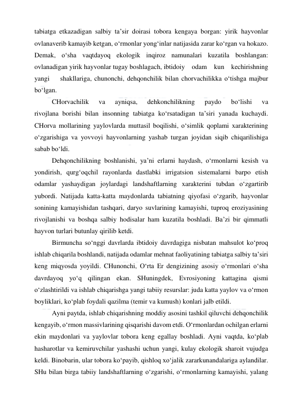  
 
tabiatga etkazadigan salbiy ta’sir doirasi tobora kengaya borgan: yirik hayvonlar 
ovlanaverib kamayib ketgan, o‘rmonlar yong‘inlar natijasida zarar ko‘rgan va hokazo. 
Demak, o‘sha vaqtdayoq ekologik inqiroz namunalari kuzatila boshlangan: 
ovlanadigan yirik hayvonlar tugay boshlagach, ibtidoiy    odam    kun    kechirishning    
yangi    shakllariga, chunonchi, dehqonchilik bilan chorvachilikka o‘tishga majbur 
bo‘lgan.  
CHorvachilik 
va 
ayniqsa, 
dehkonchilikning 
paydo 
bo‘lishi 
va 
rivojlana borishi bilan insonning tabiatga ko‘rsatadigan ta’siri yanada kuchaydi. 
CHorva mollarining yaylovlarda muttasil boqilishi, o‘simlik qoplami xarakterining 
o‘zgarishiga va yovvoyi hayvonlarning yashab turgan joyidan siqib chiqarilishiga 
sabab bo‘ldi. 
Dehqonchilikning boshlanishi, ya’ni erlarni haydash, o‘rmonlarni kesish va 
yondirish, qurg‘oqchil rayonlarda dastlabki irrigatsion sistemalarni barpo etish 
odamlar yashaydigan joylardagi landshaftlarning xarakterini tubdan o‘zgartirib 
yubordi. Natijada katta-katta maydonlarda tabiatning qiyofasi o‘zgarib, hayvonlar 
sonining kamayishidan tashqari, daryo suvlarining kamayishi, tuproq eroziyasining 
rivojlanishi va boshqa salbiy hodisalar ham kuzatila boshladi. Ba’zi bir qimmatli 
hayvon turlari butunlay qirilib ketdi. 
Birmuncha so‘nggi davrlarda ibtidoiy davrdagiga nisbatan mahsulot ko‘proq 
ishlab chiqarila boshlandi, natijada odamlar mehnat faoliyatining tabiatga salbiy ta’siri 
keng miqyosda yoyildi. CHunonchi, O‘rta Er dengizining asosiy o‘rmonlari o‘sha 
davrdayoq yo‘q qilingan ekan. SHuningdek, Evrosiyoning kattagina qismi 
o‘zlashtirildi va ishlab chiqarishga yangi tabiiy resurslar: juda katta yaylov va o‘rmon 
boyliklari, ko‘plab foydali qazilma (temir va kumush) konlari jalb etildi. 
Ayni paytda, ishlab chiqarishning moddiy asosini tashkil qiluvchi dehqonchilik 
kengayib, o‘rmon massivlarining qisqarishi davom etdi. O‘rmonlardan ochilgan erlarni 
ekin maydonlari va yaylovlar tobora keng egallay boshladi. Ayni vaqtda, ko‘plab 
hasharotlar va kemiruvchilar yashashi uchun yangi, kulay ekologik sharoit vujudga 
keldi. Binobarin, ular tobora ko‘payib, qishloq xo‘jalik zararkunandalariga aylandilar. 
SHu bilan birga tabiiy landshaftlarning o‘zgarishi, o‘rmonlarning kamayishi, yalang 
