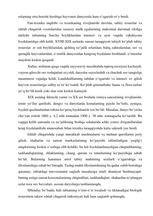  
 
erlarning orta borishi hisobiga hayvonot dunyosida ham o‘zgarish ro‘y berdi. 
Fan-texnika inqilobi va texnikaning rivojlanishi davrida, tabiiy resurslar va 
ishlab chiqarish vositalaridan xususiy mulk egalarining maksimal daromad olishga 
intilishi tabiatning barcha boyliklaridan intensiv va ayni vaqtda vahshiyona 
foydalanishga olib keldi. XVIII-XIX asrlarda sanoat taraqqiyoti tufayli ko‘plab tabiiy 
resurslar: er osti boyliklaridan, qishloq xo‘jalik erlaridan, baliq zahiralaridan, suv va 
quruqlik hayvonlaridan, o‘simlik dunyosidan kengroq foydalana boshlandi, o‘rmonlar 
maydoni keskin qisqardi. 
Xullas, nisbatan qisqa vaqtda sayyoraviy masshtabda tuproq eroziyasi kuchaydi, 
vayron qiluvchi suv toshqinlari avj oldi, daryolar sayozlashdi va chuchuk suv tanqisligi 
muammosi vujudga keldi. Landshaftlarning tubdan o‘zgarishi va intensiv ov qilish 
hayvon resurslariga salbiy ta’sir ko‘rsatdi. Ko‘plab qimmatbaho fauna va flora turlari 
yo‘q bo‘lib ketdi yoki ular soni keskin kamaydi. 
XIX asrning ikkinchi yarmi va XX asr boshida ximiya sanoatining rivojlanishi, 
temir yo‘llar qurilishi, dengiz va daryolarda kemalarning paydo bo‘lishi, ayniqsa, 
foydali qazilmalardan tobora ko‘proq foydalanish xos bo‘ldi. Masalan, dunyo bo‘yicha 
cho‘yan eritish 1860 y. 4,2 mln tonnadan 1900 y. 38 mln. tonnagacha ko‘tarildi. Bu 
vaqtga kelib sanoatda va xo‘jalikning boshqa sohalarida ichki yonuv dvigatellaridan 
keng foydalanilishi munosabati bilan texnika taraqqiyotida katta sakrash yuz berdi. 
Ishlab chiqarishda yangi murakkab mashinalarni va mehnat qurollarini joriy 
qilish, shaharlar va sanoat markazlarining ko‘payishi ishlatiladigan yoqilg‘i 
miqdorining keskin o‘sishiga olib keldiki, bu hol foydalanilmaydigan chiqindilarning, 
tashlandiqlarning, shlaklarning, chang, qurum va tutunlarning ko‘payishiga sabab 
bo‘ldi. Bularning hammasi atrof tabiiy muhitning sezilarli o‘zgarishiga va 
ifloslanishiga sabab bo‘lmoqda. Tashqi muhit ifloslanishining bu qadar oshib borishiga 
qaramay, tabiatdagi muvozanatni saqlash masalasiga etarli ahamiyat berilmayapti: 
buning ustiga sanoat korxonalarining chiqindilari, tashlandiqlari, shahardan to‘plangan 
axlat toza suv havzalari, asosan daryolarga tashlanmoqda.  
SHunday bo‘lsada, hali tabiatning o‘zini-o‘zi tozalash va tiklanadigai biologik 
resurslarni takror ishlab chiqarish imkoniyati hali ham saqlanib qolmoqda. 
