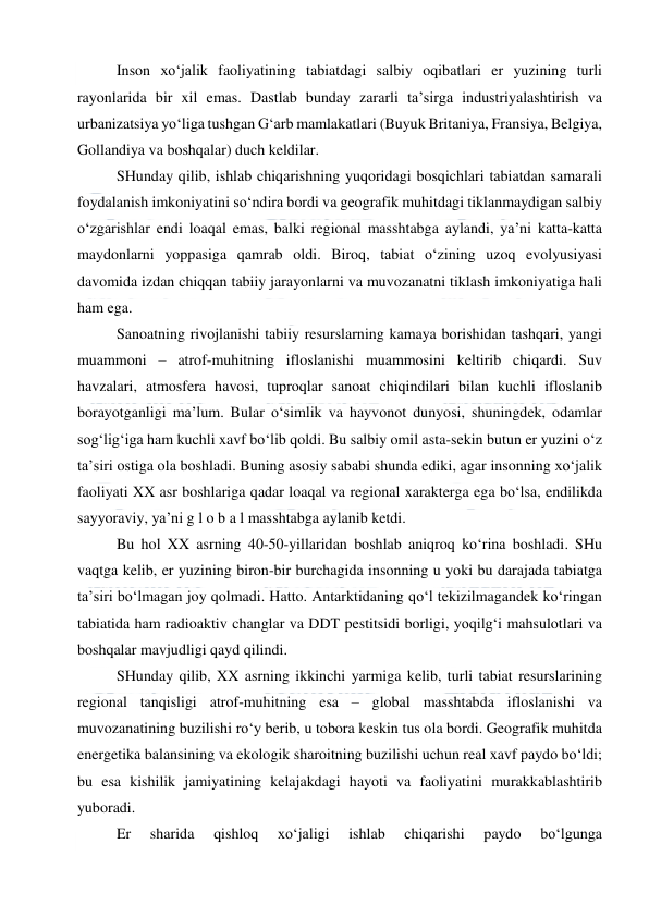  
 
Inson xo‘jalik faoliyatining tabiatdagi salbiy oqibatlari er yuzining turli 
rayonlarida bir xil emas. Dastlab bunday zararli ta’sirga industriyalashtirish va 
urbanizatsiya yo‘liga tushgan G‘arb mamlakatlari (Buyuk Britaniya, Fransiya, Belgiya, 
Gollandiya va boshqalar) duch keldilar. 
SHunday qilib, ishlab chiqarishning yuqoridagi bosqichlari tabiatdan samarali 
foydalanish imkoniyatini so‘ndira bordi va geografik muhitdagi tiklanmaydigan salbiy 
o‘zgarishlar endi loaqal emas, balki regional masshtabga aylandi, ya’ni katta-katta 
maydonlarni yoppasiga qamrab oldi. Biroq, tabiat o‘zining uzoq evolyusiyasi 
davomida izdan chiqqan tabiiy jarayonlarni va muvozanatni tiklash imkoniyatiga hali 
ham ega. 
Sanoatning rivojlanishi tabiiy resurslarning kamaya borishidan tashqari, yangi 
muammoni – atrof-muhitning ifloslanishi muammosini keltirib chiqardi. Suv 
havzalari, atmosfera havosi, tuproqlar sanoat chiqindilari bilan kuchli ifloslanib 
borayotganligi ma’lum. Bular o‘simlik va hayvonot dunyosi, shuningdek, odamlar 
sog‘lig‘iga ham kuchli xavf bo‘lib qoldi. Bu salbiy omil asta-sekin butun er yuzini o‘z 
ta’siri ostiga ola boshladi. Buning asosiy sababi shunda ediki, agar insonning xo‘jalik 
faoliyati XX asr boshlariga qadar loaqal va regional xarakterga ega bo‘lsa, endilikda 
sayyoraviy, ya’ni g l o b a l masshtabga aylanib ketdi. 
Bu hol XX asrning 40-50-yillaridan boshlab aniqroq ko‘rina boshladi. SHu 
vaqtga kelib, er yuzining biron-bir burchagida insonning u yoki bu darajada tabiatga 
ta’siri bo‘lmagan joy qolmadi. Hatto. Antarktidaning qo‘l tekizilmagandek ko‘ringan 
tabiatida ham radioaktiv changlar va DDT pestitsidi borligi, yoqilg‘i mahsulotlari va 
boshqalar mavjudligi qayd qilindi. 
SHunday qilib, XX asrning ikkinchi yarmiga kelib, turli tabiat resurslarining 
regional tanqisligi atrof-muhitning esa – global masshtabda ifloslanishi va 
muvozanatining buzilishi ro‘y berib, u tobora keskin tus ola bordi. Geografik muhitda 
energetika balansining va ekologik sharoitning buzilishi uchun real xavf paydo bo‘ldi; 
bu esa kishilik jamiyatining kelajakdagi hayoti va faoliyatini murakkablashtirib 
yuboradi. 
Er 
sharida 
qishloq 
xo‘jaligi 
ishlab 
chiqarishi 
paydo 
bo‘lgunga 
