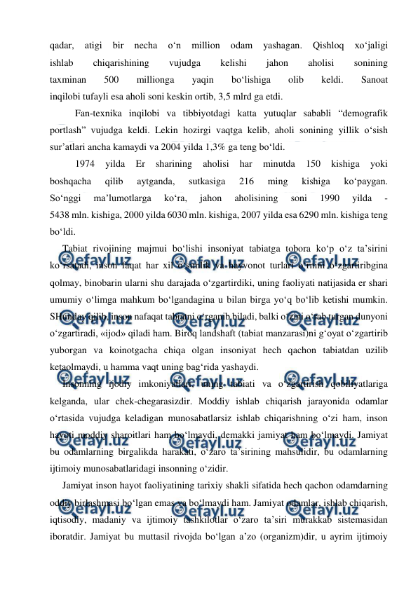  
 
qadar, 
atigi 
bir 
necha 
o‘n 
million 
odam 
yashagan. 
Qishloq 
xo‘jaligi 
ishlab 
chiqarishining 
vujudga 
kelishi 
jahon 
aholisi 
sonining 
taxminan 
500 
millionga 
yaqin 
bo‘lishiga 
olib 
keldi. 
Sanoat 
inqilobi tufayli esa aholi soni keskin ortib, 3,5 mlrd ga etdi. 
Fan-texnika inqilobi va tibbiyotdagi katta yutuqlar sababli “demografik 
portlash” vujudga keldi. Lekin hozirgi vaqtga kelib, aholi sonining yillik o‘sish 
sur’atlari ancha kamaydi va 2004 yilda 1,3% ga teng bo‘ldi. 
1974 
yilda 
Er 
sharining 
aholisi 
har 
minutda 
150 
kishiga 
yoki 
boshqacha 
qilib 
aytganda, 
sutkasiga 
216 
ming 
kishiga 
ko‘paygan. 
So‘nggi 
ma’lumotlarga 
ko‘ra, 
jahon 
aholisining 
soni 
1990 
yilda 
- 
5438 mln. kishiga, 2000 yilda 6030 mln. kishiga, 2007 yilda esa 6290 mln. kishiga teng 
bo‘ldi. 
Tabiat rivojining majmui bo‘lishi insoniyat tabiatga tobora ko‘p o‘z ta’sirini 
ko‘rsatadi, inson faqat har xil o‘simlik va hayvonot turlari o‘rnini o‘zgartiribgina 
qolmay, binobarin ularni shu darajada o‘zgartirdiki, uning faoliyati natijasida er shari 
umumiy o‘limga mahkum bo‘lgandagina u bilan birga yo‘q bo‘lib ketishi mumkin. 
SHunday qilib, inson nafaqat tabiatni o‘rganib biladi, balki o‘zini o‘rab turgan dunyoni 
o‘zgartiradi, «ijod» qiladi ham. Biroq landshaft (tabiat manzarasi)ni g‘oyat o‘zgartirib 
yuborgan va koinotgacha chiqa olgan insoniyat hech qachon tabiatdan uzilib 
ketaolmaydi, u hamma vaqt uning bag‘rida yashaydi. 
Insonning ijodiy imkoniyatlari, uning tabiati va o‘zgartirish qobiliyatlariga 
kelganda, ular chek-chegarasizdir. Moddiy ishlab chiqarish jarayonida odamlar 
o‘rtasida vujudga keladigan munosabatlarsiz ishlab chiqarishning o‘zi ham, inson 
hayoti moddiy sharoitlari ham bo‘lmaydi, demakki jamiyat ham bo‘lmaydi. Jamiyat  
bu odamlarning birgalikda harakati, o‘zaro ta’sirining mahsulidir, bu odamlarning 
ijtimoiy munosabatlaridagi insonning o‘zidir. 
Jamiyat inson hayot faoliyatining tarixiy shakli sifatida hech qachon odamdarning 
oddiy birlashmasi bo‘lgan emas va bo‘lmaydi ham. Jamiyat odamlar, ishlab chiqarish, 
iqtisodiy, madaniy va ijtimoiy tashkilotlar o‘zaro ta’siri murakkab sistemasidan 
iboratdir. Jamiyat bu muttasil rivojda bo‘lgan a’zo (organizm)dir, u ayrim ijtimoiy 
