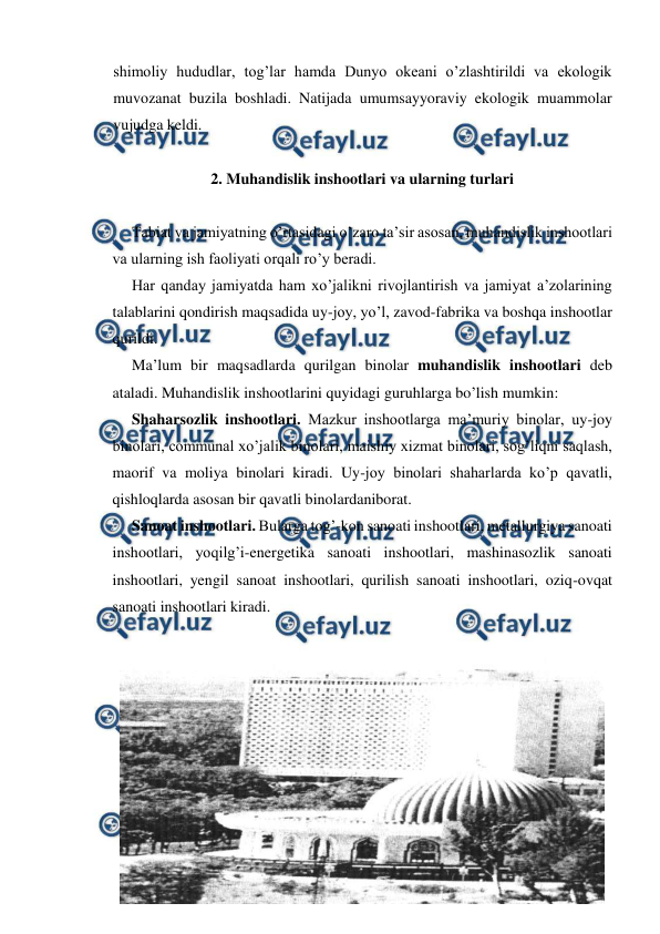  
 
shimoliy hududlar, tog’lar hamda Dunyo okeani o’zlashtirildi va ekologik 
muvozanat buzila boshladi. Natijada umumsayyoraviy ekologik muammolar 
vujudga keldi.  
 
2. Muhandislik inshootlari va ularning turlari 
 
 
Tabiat va jamiyatning o’rtasidagi o’zaro ta’sir asosan, muhandislik inshootlari 
va ularning ish faoliyati orqali ro’y beradi.  
 
Har qanday jamiyatda ham xo’jalikni rivojlantirish va jamiyat a’zolarining 
talablarini qondirish maqsadida uy-joy, yo’l, zavod-fabrika va boshqa inshootlar 
qurildi.  
 
Ma’lum bir maqsadlarda qurilgan binolar muhandislik inshootlari deb 
ataladi. Muhandislik inshootlarini quyidagi guruhlarga bo’lish mumkin:  
 
Shaharsozlik inshootlari. Mazkur inshootlarga ma’muriy binolar, uy-joy 
binolari, communal xo’jalik binolari, maishiy xizmat binolari, sog’liqni saqlash, 
maorif va moliya binolari kiradi. Uy-joy binolari shaharlarda ko’p qavatli, 
qishloqlarda asosan bir qavatli binolardaniborat.  
 
Sanoat inshootlari. Bularga tog’-kon sanoati inshootlari, metallurgiya sanoati 
inshootlari, yoqilg’i-energetika sanoati inshootlari, mashinasozlik sanoati 
inshootlari, yengil sanoat inshootlari, qurilish sanoati inshootlari, oziq-ovqat 
sanoati inshootlari kiradi.  
 
 
