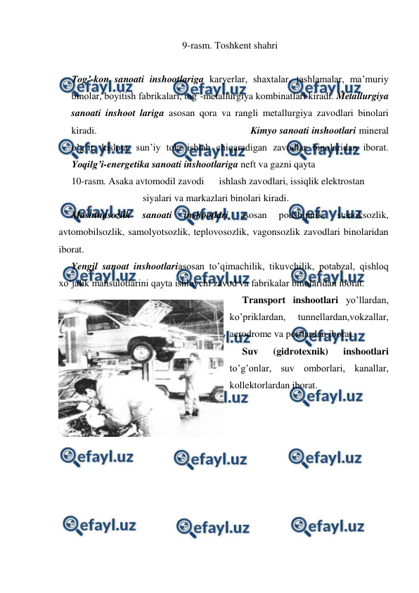 
 
9-rasm. Toshkent shahri 
 
Tog’-kon sanoati inshootlariga karyerlar, shaxtalar, tashlamalar, ma’muriy 
binolar, boyitish fabrikalari, tog’-metallurgiya kombinatlari kiradi. Metallurgiya 
sanoati inshoot lariga asosan qora va rangli metallurgiya zavodlari binolari 
kiradi.                                                          Kimyo sanoati inshootlari mineral 
o’g’it, kislota, sun’iy tola ishlab chiqaradigan zavodlar binolaridan iborat. 
Yoqilg’i-energetika sanoati inshootlariga neft va gazni qayta  
10-rasm. Asaka avtomodil zavodi      ishlash zavodlari, issiqlik elektrostan 
                             siyalari va markazlari binolari kiradi.  
Mashinasozlik 
sanoati 
inshootlari 
asosan 
podshipnik, 
stanoksozlik, 
avtomobilsozlik, samolyotsozlik, teplovosozlik, vagonsozlik zavodlari binolaridan 
iborat.  
Yengil sanoat inshootlariasosan to’qimachilik, tikuvchilik, potabzal, qishloq 
xo’jalik mahsulotlarini qayta ishlovchi zavod va fabrikalar binolaridan iborat.  
Transport inshootlari yo’llardan, 
ko’priklardan, 
tunnellardan,vokzallar, 
aerodrome va portlardan iborat.  
Suv 
(gidrotexnik) 
inshootlari 
to’g’onlar, suv omborlari, kanallar, 
kollektorlardan iborat.  
 
