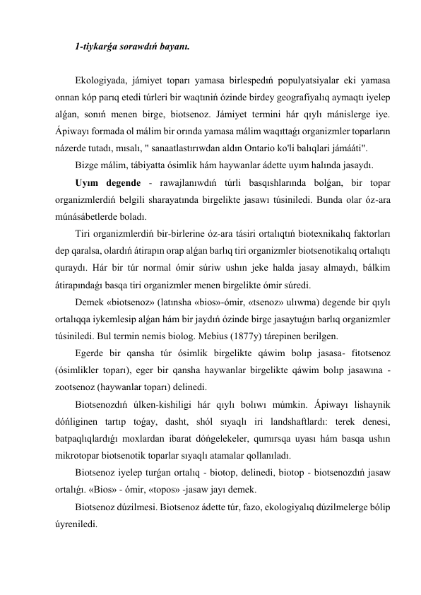 1-tiykarǵa sorawdıń bayanı. 
 
Ekologiyada, jámiyet toparı yamasa birlespedıń populyatsiyalar eki yamasa 
onnan kóp parıq etedi túrleri bir waqtıniń ózinde birdey geografiyalıq aymaqtı iyelep 
alǵan, sonıń menen birge, biotsenoz. Jámiyet termini hár qıylı mánislerge iye. 
Ápiwayı formada ol málim bir orında yamasa málim waqıttaǵı organizmler toparların 
názerde tutadı, mısalı, " sanaatlastırıwdan aldın Ontario ko'li balıqlari jámááti". 
Bizge málim, tábiyatta ósimlik hám haywanlar ádette uyım halında jasaydı. 
Uyım degende - rawajlanıwdıń túrli basqıshlarında bolǵan, bir topar 
organizmlerdiń belgili sharayatında birgelikte jasawı túsiniledi. Bunda olar óz-ara 
múnásábetlerde boladı. 
Tiri organizmlerdiń bir-birlerine óz-ara tásiri ortalıqtıń biotexnikalıq faktorları 
dep qaralsa, olardıń átirapın orap alǵan barlıq tiri organizmler biotsenotikalıq ortalıqtı 
quraydı. Hár bir túr normal ómir súriw ushın jeke halda jasay almaydı, bálkim 
átirapındaǵı basqa tiri organizmler menen birgelikte ómir súredi. 
Demek «biotsenoz» (latınsha «bios»-ómir, «tsenoz» ulıwma) degende bir qıylı 
ortalıqqa iykemlesip alǵan hám bir jaydıń ózinde birge jasaytuǵın barlıq organizmler 
túsiniledi. Bul termin nemis biolog. Mebius (1877y) tárepinen berilgen. 
Egerde bir qansha túr ósimlik birgelikte qáwim bolıp jasasa- fitotsenoz 
(ósimlikler toparı), eger bir qansha haywanlar birgelikte qáwim bolıp jasawına - 
zootsenoz (haywanlar toparı) delinedi. 
Biotsenozdıń úlken-kishiligi hár qıylı bolıwı múmkin. Ápiwayı lishaynik 
dóńliginen tartıp toǵay, dasht, shól sıyaqlı iri landshaftlardı: terek denesi, 
batpaqlıqlardıǵı moxlardan ibarat dóńgelekeler, qumırsqa uyası hám basqa ushın 
mikrotopar biotsenotik toparlar sıyaqlı atamalar qollanıladı. 
Biotsenoz iyelep turǵan ortalıq - biotop, delinedi, biotop - biotsenozdıń jasaw 
ortalıǵı. «Bios» - ómir, «topos» -jasaw jayı demek. 
Biotsenoz dúzilmesi. Biotsenoz ádette túr, fazo, ekologiyalıq dúzilmelerge bólip 
úyreniledi. 
