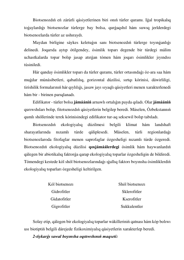 Biotsenozdıń eń zárúrli qásiyetlerinen biri onıń túrler quramı. Iǵal tropikalıq 
toǵaylardıǵı biotsenozlar túrlerge bay bolsa, qurǵaqshıl hám suwıq jerlderdegi 
biotsenozlarda túrler az ushıraydı. 
Maydan birligine sáykes keletuǵın sanı biotsenozdıń túrlerge toyınǵanlıǵı 
delinedi. Joqarıda aytıp ótilgendey, ósimlik toparı degende bir túrdegi málim 
uchastkalarda topar bolıp jasap atırǵan tómen hám joqarı ósimlikler jıyındısı 
túsiniledi. 
Hár qanday ósimlikler toparı da túrler quramı, túrler ortasındaǵı óz-ara saa hám 
muǵdar múnásibetleri, qabatlılıq, gorizontal dúzilisi, sırtqı kórinisi, dáwirliligi, 
tirishilik formalarınıń hár qıylılıǵı, jasaw jayı sıyaqlı qásiyetleri menen xarakterlenedi 
hám bir - birinen parıqlanadı. 
Edifikator - túrler bolsa jámáániń arnawlı ortalıǵın payda qıladı. Olar jámáániń 
qurıwshıları bolıp, fitotsenozdıń qásiyetlerin belgilep beredi. Máselen, Ózbekstannıń 
qumlı shóllerinde terek kórinisindegi edifikator tur-aq seksewil bolıp tabıladı. 
Biotsenozdıń 
ekologiyalıq 
dúzilmesi 
belgili 
klimat 
hám 
landshaft 
sharayatlarında 
nızamlı 
túrde 
qáliplesedi. 
Máselen, 
túrli 
regionlardaǵı 
biotsenozlaroda fitofaglar menen saprofaglar ózgesheligi nızamlı túrde ózgeredi. 
Biotsenozdıń ekologiyalıq dúzilisi qosjámáálerdegi ósimlik hám haywanlardıń 
qálegen bir abiotikalıq faktorǵa qarap ekologiyalıq toparlar ózgesheligin de bildiredi. 
Tómendegi kestede kól shól biotsenozlarındaǵı ıǵallıq faktorı boyınsha ósimliklerdiń 
ekologiyalıq toparları ózgesheligi keltirilgen. 
 
Kól biotsenozı 
Shól biotsenozı 
Gidrofitler 
Sklerofitler 
Gidatofitler 
Kserofitler 
Gigrofitler 
Sukkulentler 
 
Solay etip, qálegen bir ekologiyalıq toparlar wákilleriniń qatnası hám kóp bolıwı 
usı biotiptiń belgili dárejede fizikoximiyalıq qásiyetlerin xarakterlep beredi. 
2-tiykarǵı sawal boyınsha oqıtıwshınıń maqseti: 
