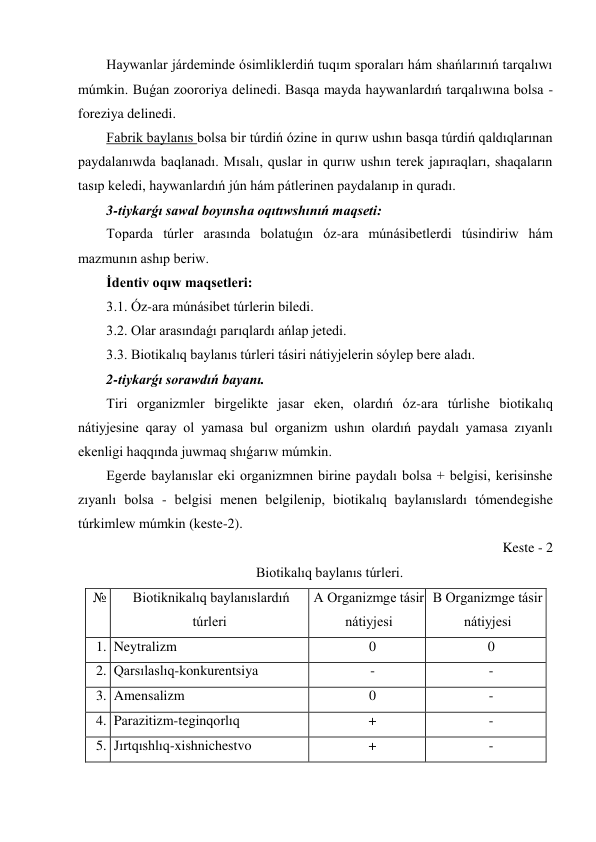 Haywanlar járdeminde ósimliklerdiń tuqım sporaları hám shańlarınıń tarqalıwı 
múmkin. Buǵan zoororiya delinedi. Basqa mayda haywanlardıń tarqalıwına bolsa - 
foreziya delinedi. 
Fabrik baylanıs bolsa bir túrdiń ózine in qurıw ushın basqa túrdiń qaldıqlarınan 
paydalanıwda baqlanadı. Mısalı, quslar in qurıw ushın terek japıraqları, shaqaların 
tasıp keledi, haywanlardıń jún hám pátlerinen paydalanıp in quradı. 
3-tiykarǵı sawal boyınsha oqıtıwshınıń maqseti: 
Toparda túrler arasında bolatuǵın óz-ara múnásibetlerdi túsindiriw hám 
mazmunın ashıp beriw. 
İdentiv oqıw maqsetleri: 
3.1. Óz-ara múnásibet túrlerin biledi. 
3.2. Olar arasındaǵı parıqlardı ańlap jetedi. 
3.3. Biotikalıq baylanıs túrleri tásiri nátiyjelerin sóylep bere aladı. 
2-tiykarǵı sorawdıń bayanı. 
Tiri organizmler birgelikte jasar eken, olardıń óz-ara túrlishe biotikalıq 
nátiyjesine qaray ol yamasa bul organizm ushın olardıń paydalı yamasa zıyanlı 
ekenligi haqqında juwmaq shıǵarıw múmkin. 
Egerde baylanıslar eki organizmnen birine paydalı bolsa + belgisi, kerisinshe 
zıyanlı bolsa - belgisi menen belgilenip, biotikalıq baylanıslardı tómendegishe 
túrkimlew múmkin (keste-2). 
Keste - 2 
Biotikalıq baylanıs túrleri. 
№ 
Biotiknikalıq baylanıslardıń 
túrleri 
A Organizmge tásir 
nátiyjesi 
B Organizmge tásir 
nátiyjesi 
  1.  Neytralizm 
0 
0 
  2.  Qarsılaslıq-konkurentsiya  
- 
- 
  3.  Amensalizm 
0 
- 
  4.  Parazitizm-teginqorlıq 
+ 
- 
  5.  Jırtqıshlıq-xishnichestvo 
+ 
- 
